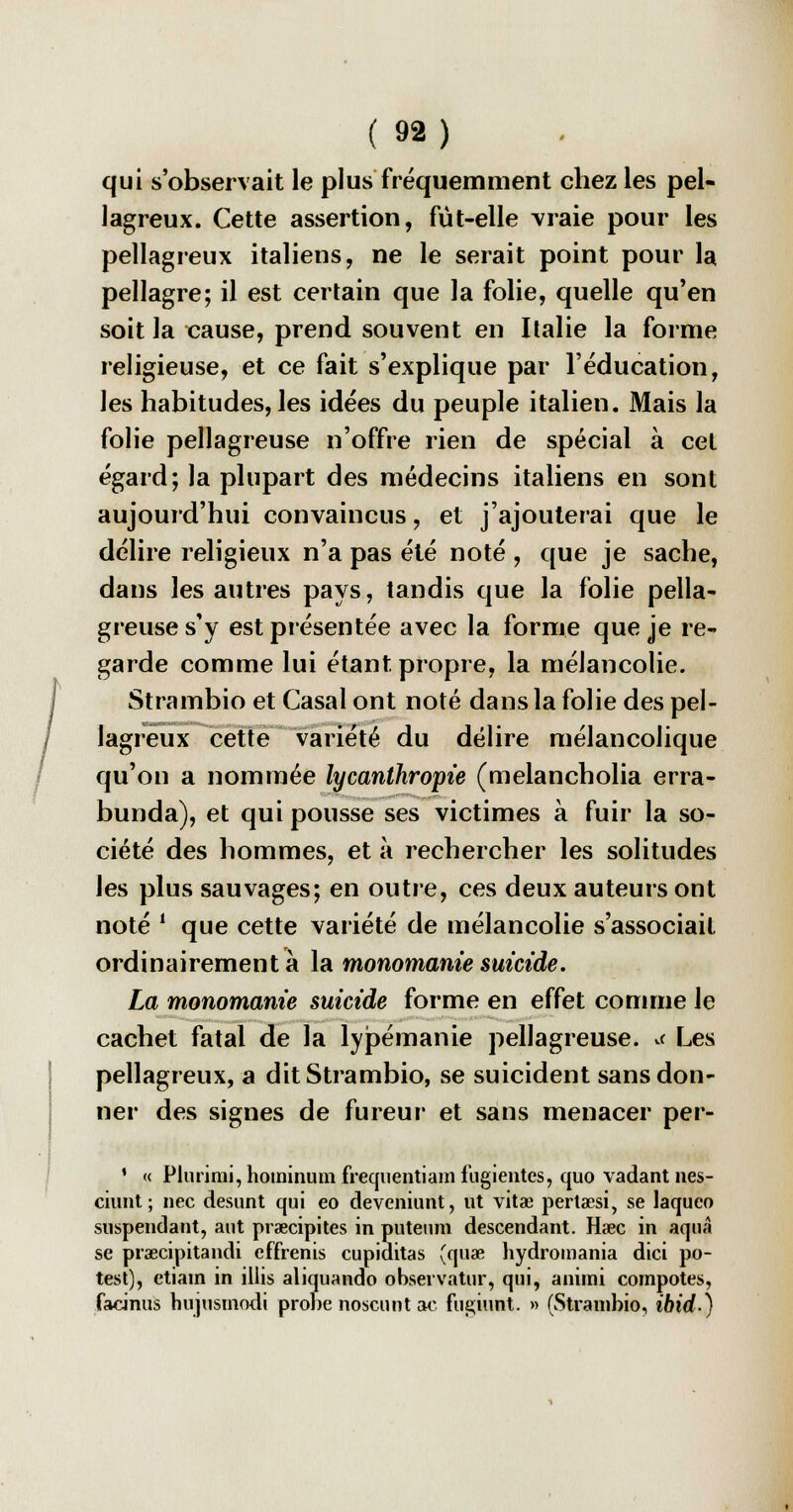 qui s'observait le plus fréquemment chez les pel- lagreux. Cette assertion, fût-elle vraie pour les pellagreux italiens, ne le serait point pour la pellagre; il est certain que la folie, quelle qu'en soit la cause, prend souvent en Italie la forme religieuse, et ce fait s'explique par l'éducation, les habitudes, les idées du peuple italien. Mais la folie pellagreuse n'offre rien de spécial à cet égard; la plupart des médecins italiens en sont aujourd'hui convaincus, et j'ajouterai que le délire religieux n'a pas été noté , que je sache, dans les autres pays, tandis que la folie pella- greuse s'y est présentée avec la forme que je re- garde comme lui étant propre, la mélancolie. Strambio et Casai ont noté dans la folie des pel- lagreux cette variété du délire mélancolique qu'on a nommée lycanthropie (melancholia erra- bunda), et qui pousse ses victimes à fuir la so- ciété des hommes, et à rechercher les solitudes les plus sauvages; en outre, ces deux auteurs ont noté * que cette variété de mélancolie s'associait ordinairement à la monomanie suicide. La monomanie suicide forme en effet comme le cachet fatal de la lypémanie pellagreuse. ** Les pellagreux, a dit Strambio, se suicident sans don- ner des signes de fureur et sans menacer per- ' « Plurimi, hoininum frequentiam fugientcs, quo vadant nes- ciunt ; nec desunt qui eo deveniunt, ut vita? perta?si, se laqueo suspendant, aut prœcipites in puteum descendant. Haec in aquâ se praecipitandi effrenis cupiditas (quœ hydromania dici po- test), etiam in illis aliquando observatur, qui, animi compotes, facinus bujusinodi probe noscunt ac fugiunt. » (Strambio, ibid.)