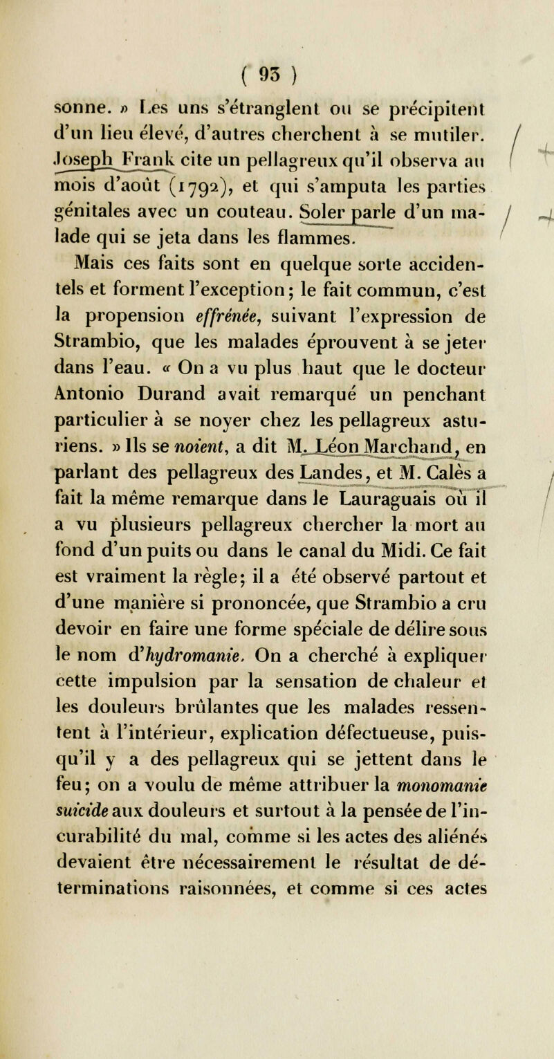 sonne. » Les uns s'étranglent ou se précipitent d'un lieu élevé, d'autres cherchent à se mutiler. Joseph Frank cite un pellagreux qu'il observa au mois d'août (1792), et qui s'amputa les parties génitales avec un couteau. Soler parle d'un ma- lade qui se jeta dans les flammes. Mais ces faits sont en quelque sorte acciden- tels et forment l'exception; le fait commun, c'est la propension effrénée, suivant l'expression de Strambio, que les malades éprouvent à se jeter dans l'eau. « On a vu plus haut que le docteur Antonio Durand avait remarqué un penchant particulier à se noyer chez les pellagreux astu- riens. » Ils se noient, a dit M^J^on^Maichand, en parlant des pellagreux des Landes, et M. Cales a fait la même remarque dans Je Lauraguais où il a vu plusieurs pellagreux chercher la mort au fond d'un puits ou dans le canal du Midi. Ce fait est vraiment la règle; il a été observé partout et d'une manière si prononcée, que Strambio a cru devoir en faire une forme spéciale de délire sous le nom à'hydromanie. On a cherché à expliquer1 cette impulsion par la sensation de chaleur et les douleurs brûlantes que les malades ressen- tent à l'intérieur, explication défectueuse, puis- qu'il y a des pellagreux qui se jettent dans le feu ; on a voulu de même attribuer la monomanie suicide aux douleurs et surtout à la pensée de l'in- curabilité du mal, comme si les actes des aliénés devaient être nécessairement le résultat de dé- terminations raisonnées, et comme si ces actes