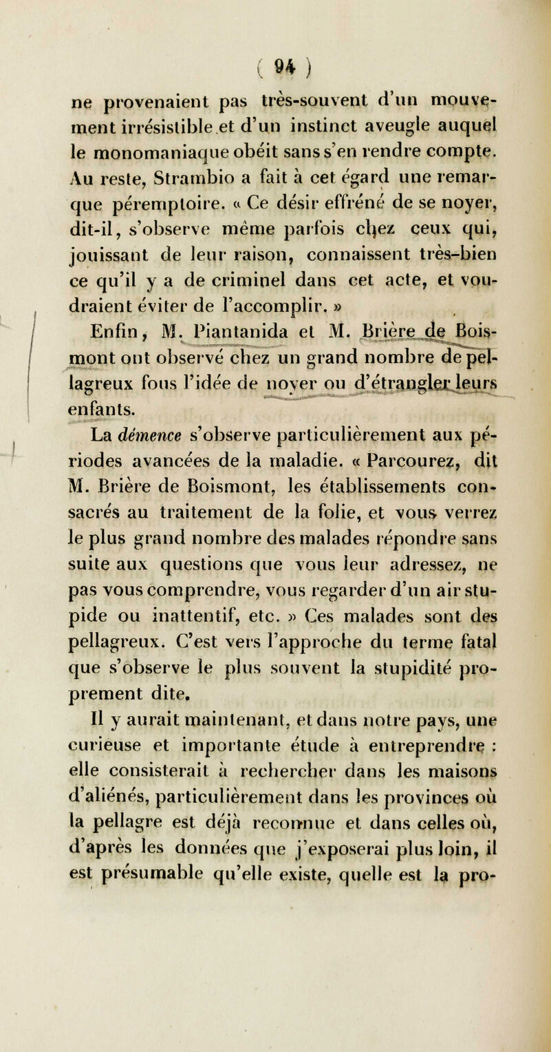 ne provenaient pas très-souvent d'un mouve- ment irrésistible et d'un instinct aveugle auquel le monomaniaque obéit sans s'en rendre compte. Au reste, Strambio a fait à cet égard une remar- que péremptoire. a Ce désir effréné de se noyer, dit-il, s'observe même parfois cfyez ceux qui, jouissant de leur raison, connaissent très-bien ce qu'il y a de criminel dans cet acte, et vou- draient éviter de l'accomplir. » Enfin, M. Piantanida et M. Brière de Bois- mont ont observé chez un grand nombre de pel- lagreux fous l'idée de noyer ou d'étranglerleurs enfants. - La démence s'observe particulièrement aux pé- riodes avancées de la maladie. « Parcourez, dit M. Brière de Boismont, les établissements con- sacrés au traitement de la folie, et vous verrez le plus grand nombre des malades répondre sans suite aux questions que vous leur adressez, ne pas vous comprendre, vous regarder d'un airstu- pide ou inattentif, etc. » Ces malades sont des pellagreux. C'est vers l'approche du terme fatal que s'observe le plus souvent la stupidité pro- prement dite. Il y aurait maintenant, et dans notre pays, une curieuse et importante étude à entreprendre : elle consisterait à rechercher dans les maisons d'aliénés, particulièrement dans les provinces où la pellagre est déjà reconnue et dans celles où, d'après les données que j'exposerai plus loin, il est présumable qu'elle existe, quelle est la pro-