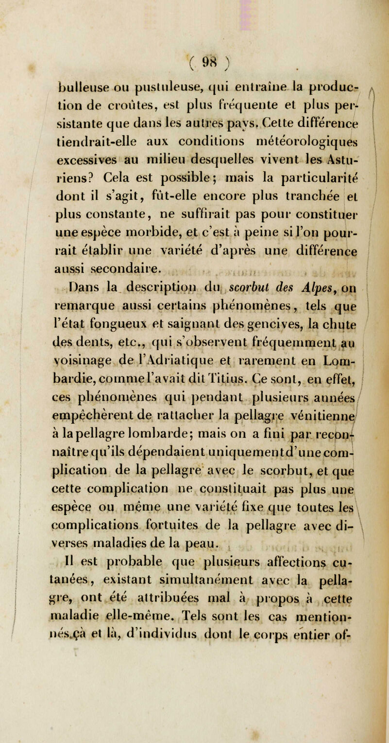huileuse ou pustuleuse, qui entraîne la produc- tion de croûtes, est plus fréquente et plus per- sistante que dans les autres pays. Cette différence tiendrait-elle aux conditions météorologiques excessives au milieu desquelles vivent les Astu- riens? Cela est possible; mais la particularité dont il s'agit, fût-elle encore plus tranchée et plus constante, ne suffirait pas pour constituer une espèce morbide, et c'est à peine si l'on pour- rait établir une variété d'après une différence aussi secondaire. Dans la description du scorbut des Alpes, on remarque aussi certains phénomènes, tels que l'état fongueux et saignant des gencives, la chute des dents, etc., qui s'observent fréquemment au voisinage de l'Adriatique et rarement en Lom- bardie, comme l'avait dit Titius. Ce sont, en effet, ces phénomènes qui pendant plusieurs années empêchèrent de rattacher la pellagre vénitienne à la pellagre lombarde; mais on a fini par recon- naître qu'ils dépendaient uniquementd'unecom- plication de la pellagre avec le scorbut, et que cette complication ne constituait pas plus une espèce ou même une variété fixe que toutes les complications fortuites de la pellagre avec di- \ verses maladies de la peau. Il est probable que plusieurs affections cu- tanées, existant simultanément avec la pella- gre, ont été attribuées mal à propos à cette maladie elle-même. Tels sont les cas mention- nés.çà et là, d'individus dont le corps entier of-