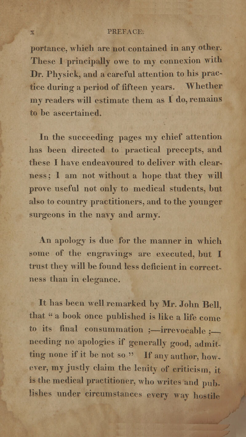 portance, which are not contained in any other. These 1 principally owe to my connexion with Dr. Physick, and a careful attention to his prac- tice during a period of fifteen years. Whether my readers will estimate them as 1 do, remains to be ascertained. In the succeeding pages my chief attention has been directed to practical precepts, and these I have endeavoured to deliver with clear- ness ; 1 am not without a hope that they will prove useful not only to medical students, but also to country practitioners, and to the younger surgeons in the navy and army. An apology is due for the manner in which some of the engravings are executed, but I trust they will be found less deficient in correct- ness than in elegance. It has been well remarked by Mr. John Bell, that  a book once published is like a life come to its final consummation ;—irrevocable ; - needing no apologies if generally good, admit- ting none if it be not so » If any author, how, ever, my justly claim the lenity of criticism, it is the medical practitioner, who writes and pub. lishes under circumstances every way hostile