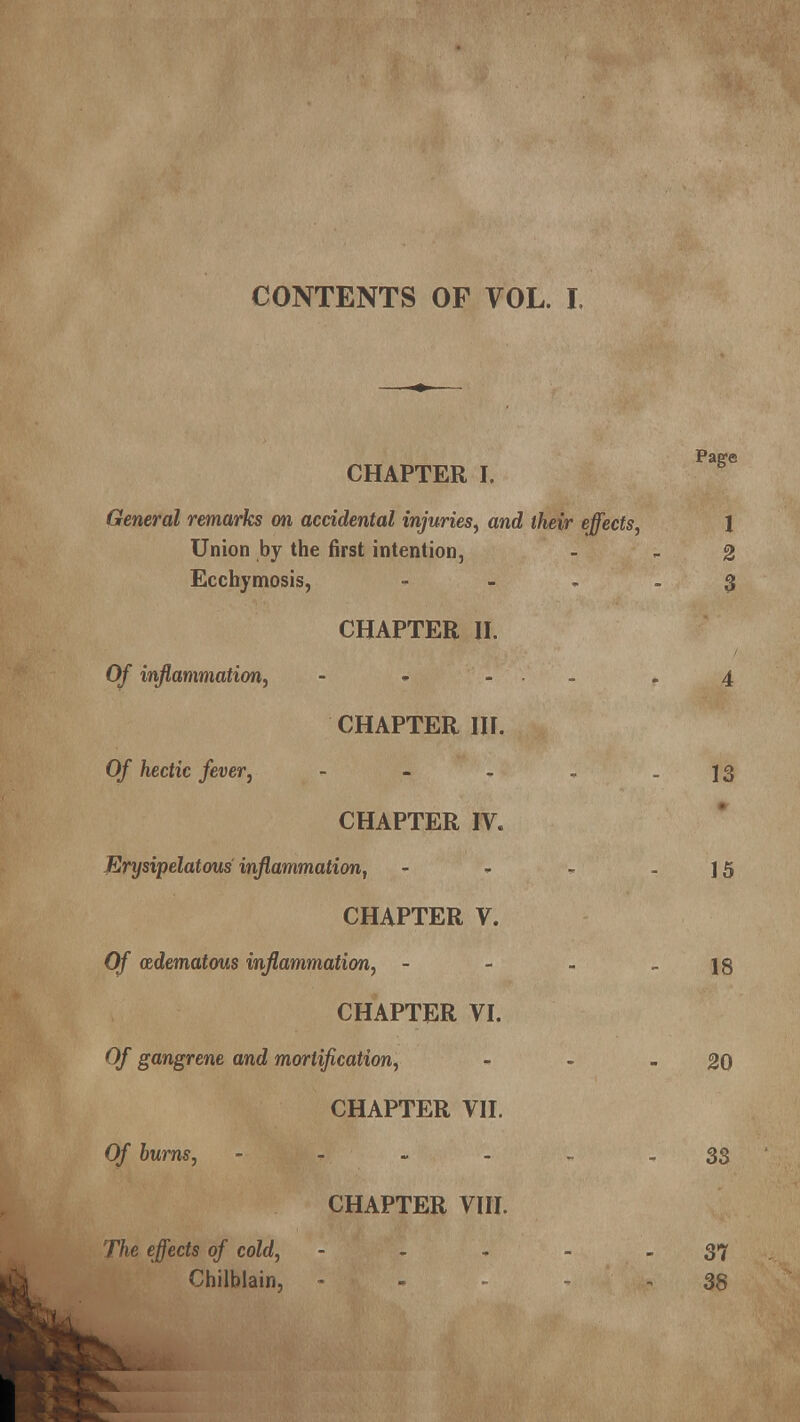 CONTENTS OF VOL. I. CHAPTER I. General remarks on accidental injuries, and their effects, Union by the first intention, Ecchymosis, - CHAPTER II. Of inflammation, - » ... CHAPTER III. Of hectic fever, - CHAPTER IV. Erysipelatous inflammation, - CHAPTER V. Of (Edematous inflammation, - CHAPTER VI. Of gangrene and mortification, CHAPTER VII. Of burns, - CHAPTER VIII. The effects of cold, - Chilblain, -