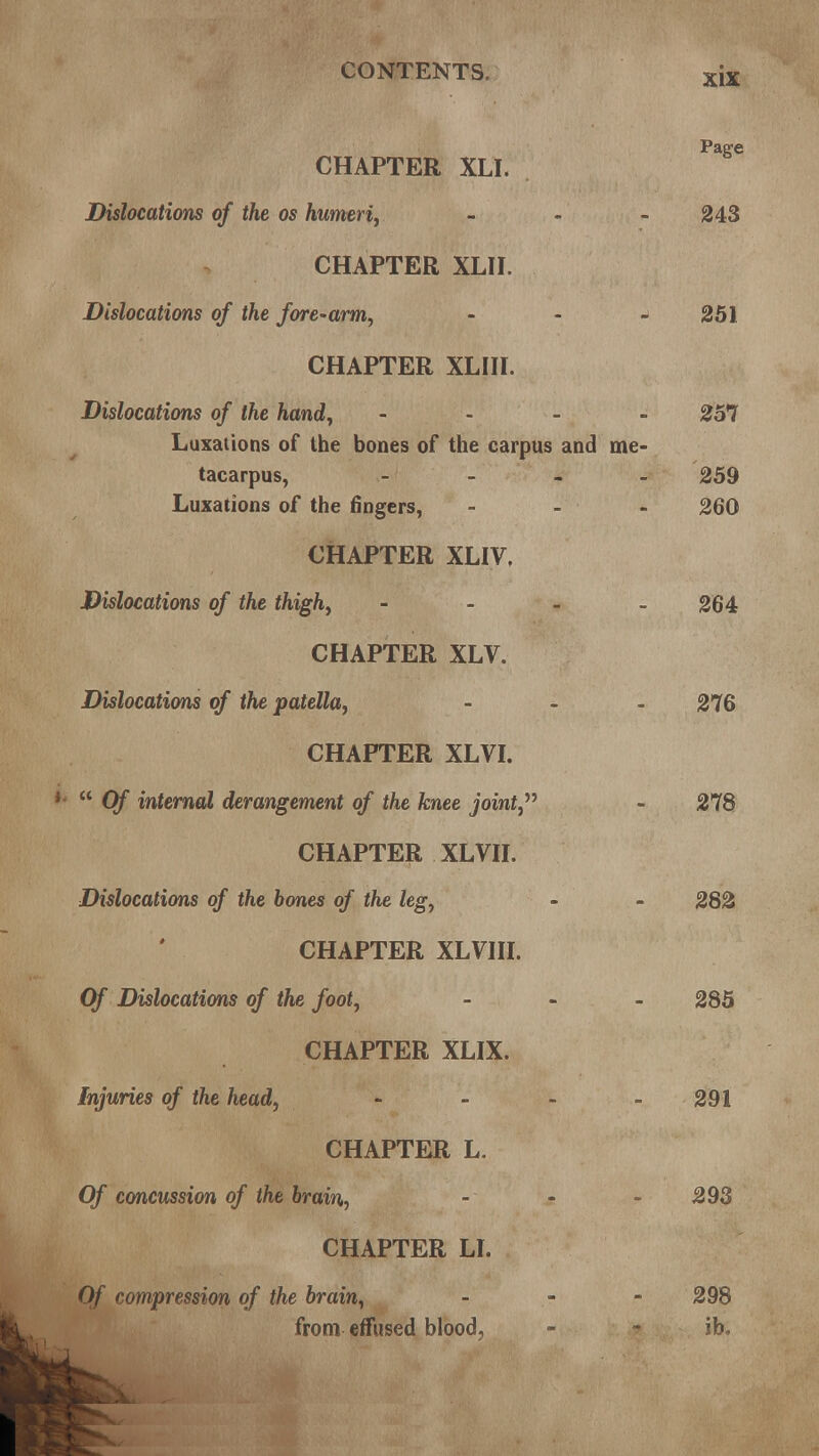 CHAPTER XLI. Dislocations of the os humeri, - 243 CHAPTER XLII. Dislocations of the fore-arm, -y 251 CHAPTER XLIII. Dislocations of the hand, ... - 257 Luxations of the bones of the carpus and me- tacarpus, - 259 Luxations of the fingers, - - - 260 CHAPTER XLIV, Dislocations of the thigh, - 264 CHAPTER XLV. Dislocations of the patella, - - - 276 CHAPTER XLVI. P  Of internal derangement of the knee joint, - 278 CHAPTER XLVII. Dislocations of the bones of the leg, - - 282 CHAPTER XLVIII. Of Dislocations of the foot, ... 285 CHAPTER XLIX. Injuries of the head, - - - - 291 CHAPTER L. Of concussion of the brain, - - - 293 CHAPTER LI. Of compression of the brain, ... 29S from effused blood, - ib.