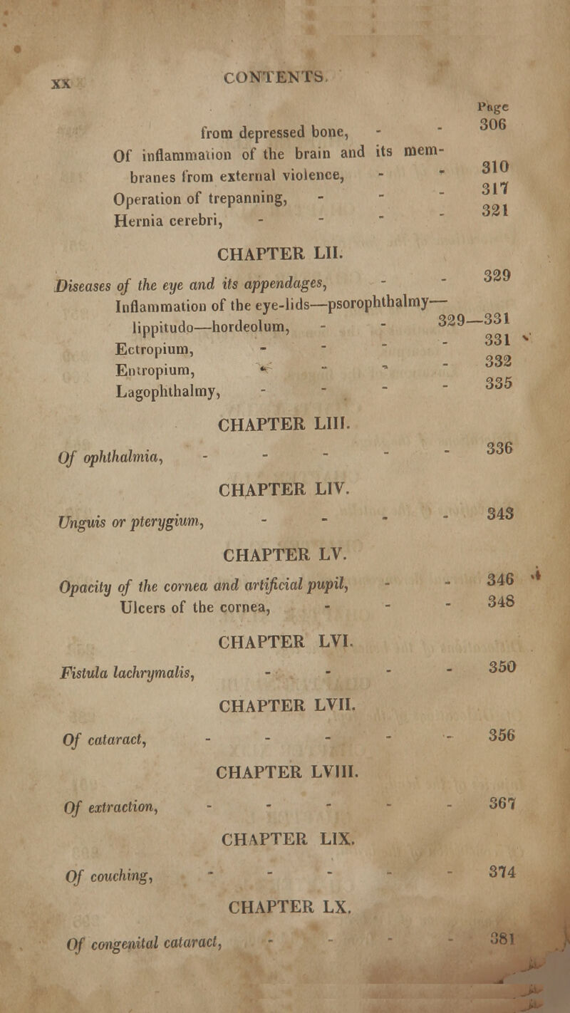 QflfJ from depressed bone, Of inflammation of the brain and its mem- Q1 Q branes from external violence, 317 Operation of trepanning, - Hernia cerebri, CHAPTER LI I. Diseases of the eye and its appendages, Inflammation of the eye-lids—psorophthalmy— lippitudo—hordeolum, - - 329—331 Ectropium, Eutropium, * Lagophthalmy, 331 332 335 336 343 CHAPTER LIII. Of ophthalmia, - CHAPTER LIV. Unguis or pterygium, CHAPTER LV. Opacity of the cornea and artificial pupil, - - 346 Ulcers of the cornea, - - - 348 CHAPTER LVI. Fistula lachrymalis, - - -  350 CHAPTER LVII. Of cataract, - - -  - 356 CHAPTER LVIII. Of extraction, - - - - - 367 CHAPTER LIX. Of couching, • - - 374 CHAPTER LX. Of congenital cataract, - 381