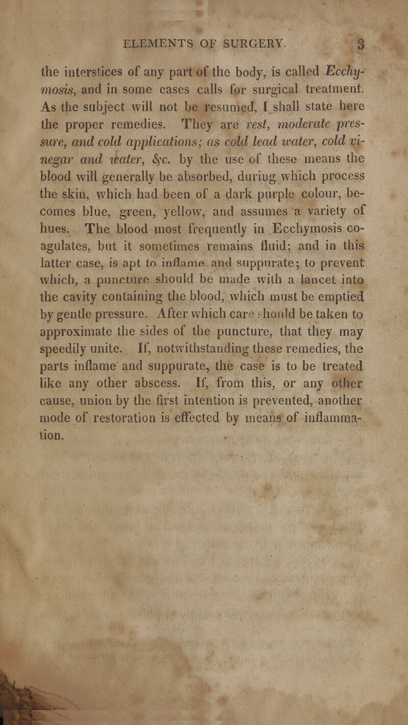 the interstices of any part of the body, is called Ecchy- mosis, and in some cases calls for surgical treatment. As the subject will not be resumed, I shall state here the proper remedies. They are rest, moderate pres- sure, and cold applications; as cold lead water, cold vi- negar and ivater, <^c. by the use of these means the blood will generally be absorbed, during which process the skin, which had been of a dark purple colour, be- comes blue, green, yellow, and assumes a variety of hues. The blood most frequently in Ecchymosis co- agulates, but it sometimes remains fluid; and in this latter case, is apt to inflame and suppurate; to prevent which, a puncture should be made with a lancet into the cavity containing the blood, which must be emptied by gentle pressure. After which care n hould be taken to approximate the sides of the puncture, that they may speedily unite. If, notwithstanding these remedies, the parts inflame and suppurate, the case is to be treated like any other abscess. If, from this, or any other cause, union by the first intention is prevented, another mode of restoration is effected by means of inflamma- tion.