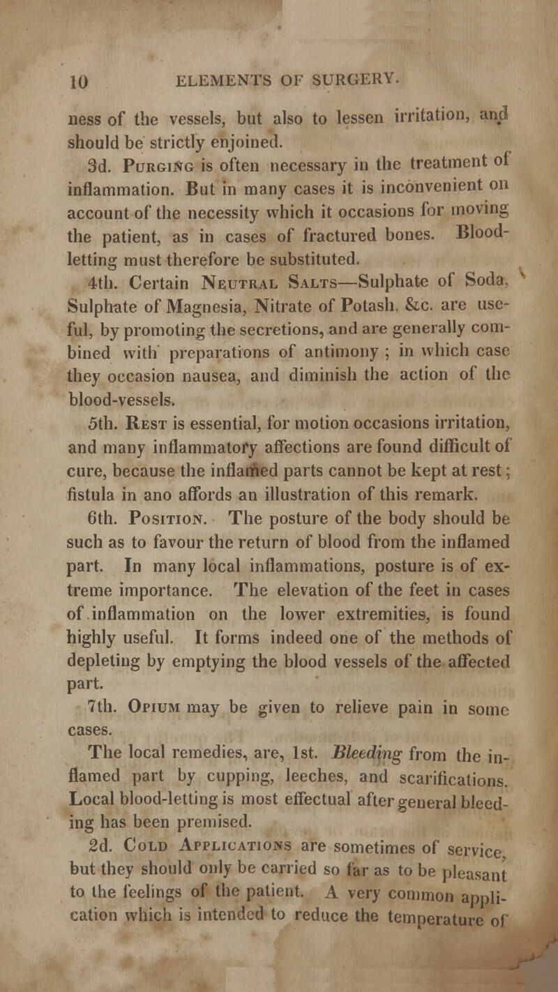 ness of the vessels, but also to lessen irritation, and should be strictly enjoined. 3d. Purging is often necessary in the treatment of inflammation. But in many cases it is inconvenient on account of the necessity which it occasions for moving the patient, as in cases of fractured bones. Blood- letting must therefore be substituted. 4th. Certain Neutral Salts—Sulphate of Soda. Sulphate of Magnesia, Nitrate of Potash, &c. are use- ful, by promoting the secretions, and are generally com- bined with preparations of antimony ; in which case they occasion nausea, and diminish the action of the blood-vessels. 5th. Rest is essential, for motion occasions irritation, and many inflammatory affections are found difficult of cure, because the inflamed parts cannot be kept at rest; fistula in ano affords an illustration of this remark. 6th. Position. The posture of the body should be such as to favour the return of blood from the inflamed part. In many local inflammations, posture is of ex- treme importance. The elevation of the feet in cases of inflammation on the lower extremities, is found highly useful. It forms indeed one of the methods of depleting by emptying the blood vessels of the affected part. 7th. Opium may be given to relieve pain in some cases. The local remedies, are, 1st. Bleeding from the in- flamed part by cupping, leeches, and scarifications. Local blood-letting is most effectual after general bleed- ing has been premised. 2d. C old Applications are sometimes of service but they should only be carried so far as to be pleasant to the feelings of the patient. A very common appli- cation which is intended to reduce the temperature of