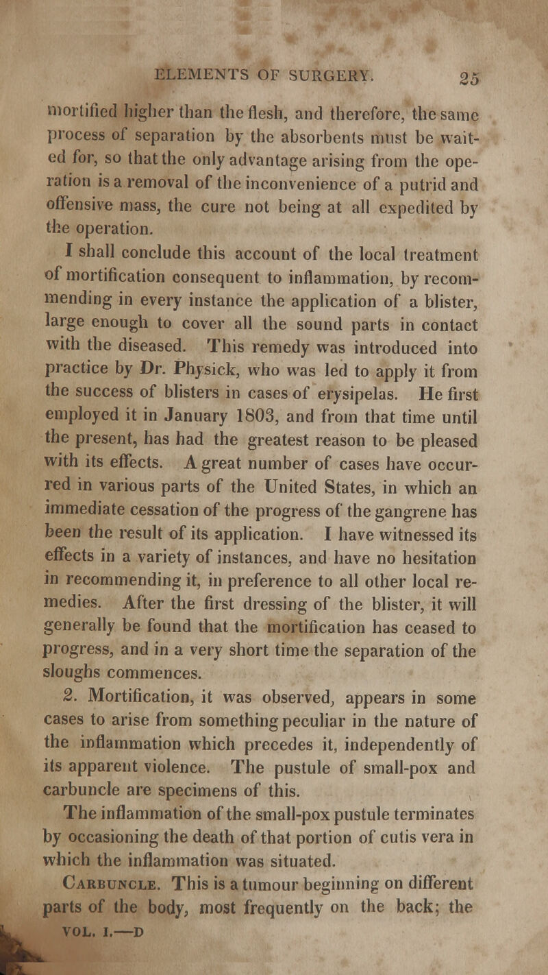 mortified higher than the flesh, and therefore, the same process of separation by the absorbents must be wait- ed for, so that the only advantage arising from the ope- ration is a removal of the inconvenience of a putrid and offensive mass, the cure not being at all expedited by the operation. I shall conclude this account of the local treatment of mortification consequent to inflammation, by recom- mending in every instance the application of a blister, large enough to cover all the sound parts in contact with the diseased. This remedy was introduced into practice by Dr. Physick, who was led to apply it from the success of blisters in cases of erysipelas. He first employed it in January 1803, and from that time until the present, has had the greatest reason to be pleased with its effects. A great number of cases have occur- red in various parts of the United States, in which an immediate cessation of the progress of the gangrene has been the result of its application. I have witnessed its effects in a variety of instances, and have no hesitation in recommending it, in preference to all other local re- medies. After the first dressing of the blister, it will generally be found that the mortification has ceased to progress, and in a very short time the separation of the sloughs commences. 2. Mortification, it was observed, appears in some cases to arise from something peculiar in the nature of the inflammation which precedes it, independently of its apparent violence. The pustule of small-pox and carbuncle are specimens of this. The inflammation of the small-pox pustule terminates by occasioning the death of that portion of cutis vera in which the inflammation was situated. Carbuncle. This is a tumour beginning on different parts of the body, most frequently on the back; the vol. i.—D