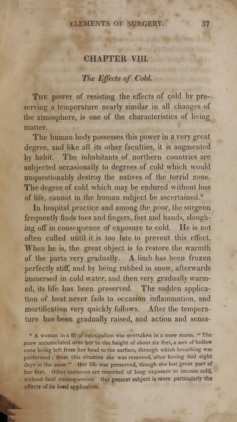 CHAPTER VIII. The Effects of Cold. The power of resisting the effects of cold by pre- serving a temperature nearly similar in all changes of the atmosphere, is one of the characteristics of living matter. The human body possesses this power in a very great degree, and like all its other faculties, it is augmented by habit. The inhabitants of northern countries are subjected occasionally to degrees of cold which would unquestionably destroy the natives of the torrid zone. The degree of cold which may be endured without loss of life, cannot in the human subject be ascertained* In hospital practice and among the poor, the surgeon frequently finds toes and fingers, feet and hands, slough- ing off in consequence of exposure to cold. He is not often called until it is too late to prevent this effect, When he is, the great object is to restore the warmth of the parts very gradually. A limb has been frozen perfectly stiff, and hy being rubbed in snow, afterwards immersed in cold water, and then very gradually warm- ed, its life has been preserved. The sudden applica- tion of heat never fails to occasion inflammation, and mortification very quickly follows. After the tempera- ture has been gradually raised, and action and sensa- * A woman in a fit of intoxication was overtaken in a snow storm.  The snow accumulated over her to the height of about six feet, a sort of hollow cone being left from her head to the surface, through which breathing was performed; from this situation she was removed, after having laid eight days in the snow. Her life was preserved, though she lost great part of her feet. Other instances are recorded of long exposure to intense cold, without fatal consequences. Our present subject is more particularly the effects of its looal application.