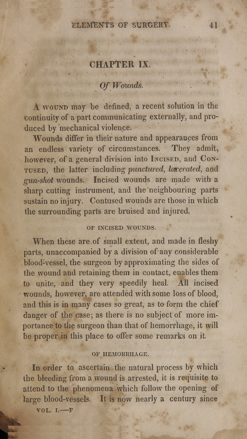 CHAPTER IX. Of Wounds. A wound may be defined* a recent solution in the continuity of a part communicating externally, and pro- duced by mechanical violence* Wounds differ in their nature and appearances from an endless variety of circumstances. They admit, however, of a general division into Incised, and Con- tused, the latter including punctured, latcerated, and gun-shot wounds. Incised wounds are made with a sharp cutting instrument, and the neighbouring parts sustain no injury. Contused wounds are those in which the surrounding parts are bruised and injured* OP INCISED WOUNDS. When these are of small extent, and made in fleshy parts, unaccompanied by a division of any considerable blood-vessel, the surgeon by approximating the sides of the wound and retaining them in contact, enables them to unite, and they very speedily heal. All incised wounds, however, are attended with some loss of blood, and this is in many cases so great, as to form the chief danger of the case; as there is no subject of more im- portance to the surgeon than that of hemorrhage, it will be proper in this place to offer some remarks on it. OF HEMORRHAGE. In order to ascertain the natural process by which the bleeding from a wound is arrested, it is requisite to attend to the phenomena which follow the opening of large blood-vessels. It is now nearly a century since VOL. I.—F