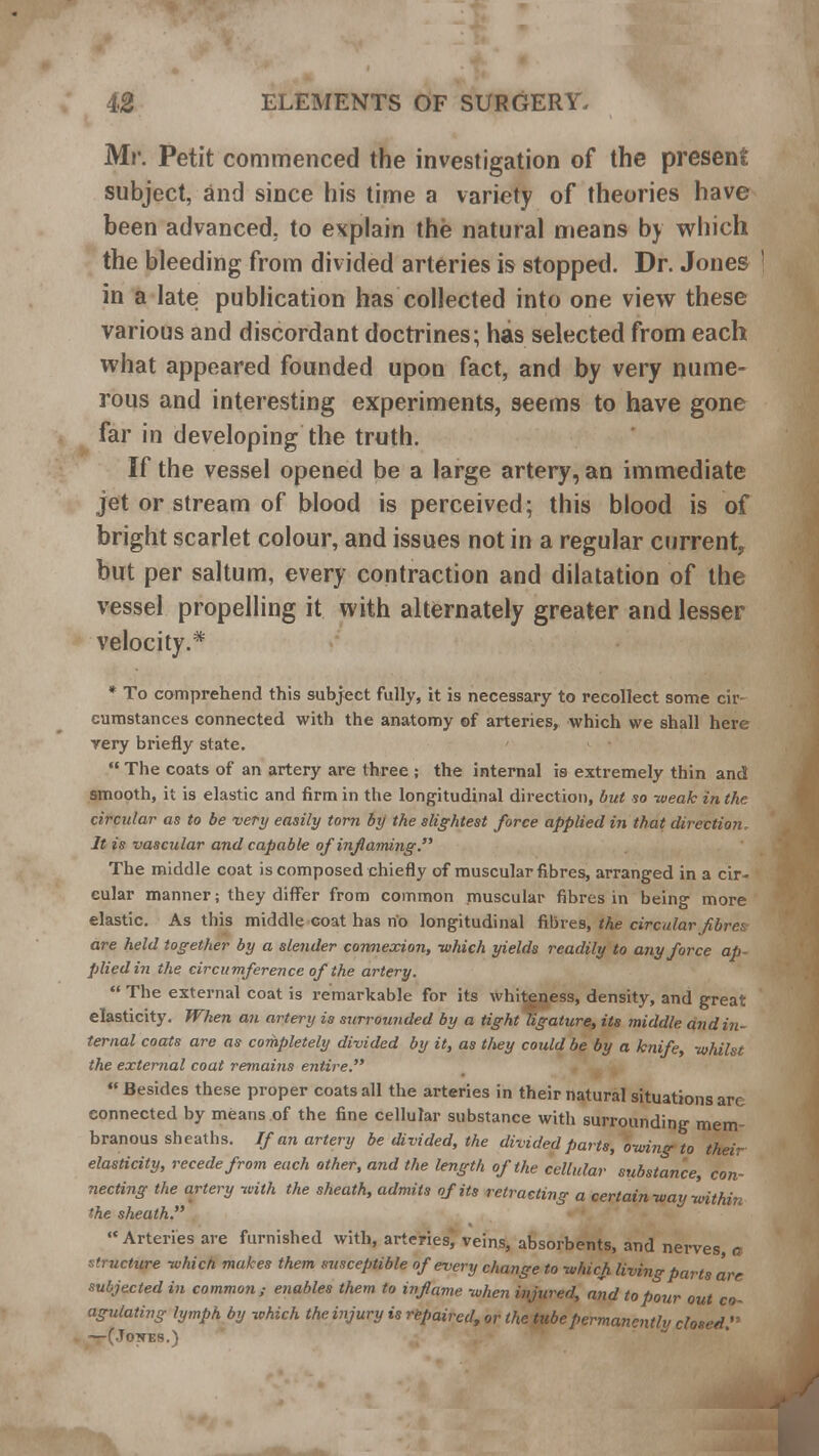 Mr. Petit commenced the investigation of the present subject, and since his time a variety of theories have been advanced, to explain the natural means by which the bleeding from divided arteries is stopped. Dr. Jones in a late publication has collected into one view these various and discordant doctrines; has selected from each what appeared founded upon fact, and by very nume- rous and interesting experiments, seems to have gone far in developing the truth. If the vessel opened be a large artery, an immediate jet or stream of blood is perceived; this blood is of bright scarlet colour, and issues not in a regular current, but per saltum, every contraction and dilatation of the vessel propelling it with alternately greater and lesser velocity.* * To comprehend this subject fully, it is necessary to recollect some cir- cumstances connected with the anatomy of arteries, which we shall here very briefly state.  The coats of an artery are three ; the internal is extremely thin and smooth, it is elastic and firm in the longitudinal direction, but so -weak in the circular as to be very easily torn by the slightest force applied in that direction It is vascular and capable of inflaming. The middle coat is composed chiefly of muscular fibres, arranged in a cir- cular manner; they differ from common muscular fibres in being more elastic. As this middle coat has no longitudinal fibres, the circular f bra are held together by a slender connexion, which yields readily to any force ap- plied in the circumference of the artery.  The external coat is remarkable for its whiteness, density, and great elasticity. When an artery is surrounded by a tight ligature, its middle and in- ternal coats are as completely divided by it, as they could be by a knife, whilst the external coat remains entire.  Besides these proper coats all the arteries in their natural situations are connected by means of the fine cellular substance with surrounding mem branous sheaths. If an artery be divided, the divided parts, owing to their elasticity, recede from each other, and the length of the cellular substance, con- necting the artery with the sheath, admits of its retracting a certain way within the sheath. Arteries are furnished with, arteries, veins, absorbents, and nerves, a structure which makes them susceptible of every change to which living parts are subjected in common; enables them to inflame when injured, and to pour out co- agulating lymph by which the injury is repaired, or the tube permanently closed.