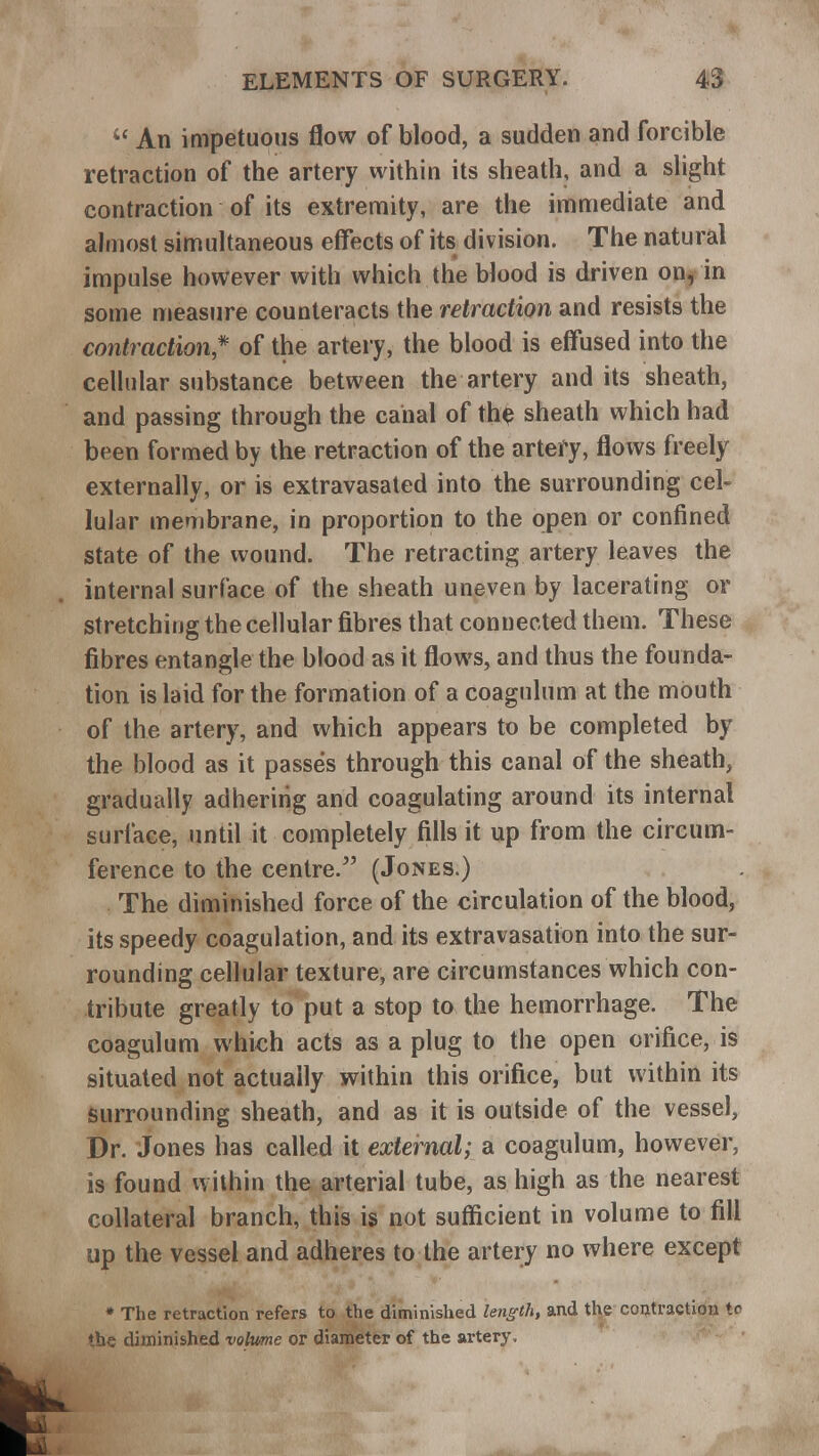  An impetuous flow of blood, a sudden and forcible retraction of the artery within its sheath, and a slight contraction of its extremity, are the immediate and almost simultaneous effects of its division. The natural impulse however with which the blood is driven on, in some measure counteracts the retraction and resists the contraction* of the artery, the blood is effused into the cellular substance between the artery and its sheath, and passing through the canal of the sheath which had been formed by the retraction of the artery, flows freely externally, or is extravasated into the surrounding cel- lular membrane, in proportion to the open or confined state of the wound. The retracting artery leaves the internal surface of the sheath uneven by lacerating or stretching the cellular fibres that connected them. These fibres entangle the blood as it flows, and thus the founda- tion is laid for the formation of a coagulum at the mouth of the artery, and which appears to be completed by the blood as it passes through this canal of the sheath, gradually adhering and coagulating around its internal surface, until it completely fills it up from the circum- ference to the centre. (Jones.) The diminished force of the circulation of the blood, its speedy coagulation, and its extravasation into the sur- rounding cellular texture, are circumstances which con- tribute greatly to put a stop to the hemorrhage. The coagulum which acts as a plug to the open orifice, is situated not actually within this orifice, but within its surrounding sheath, and as it is outside of the vessel, Dr. Jones has called it external; a coagulum, however, is found within the arterial tube, as high as the nearest collateral branch, this is not sufficient in volume to fill up the vessel and adheres to the artery no where except * The retraction refers to the diminished length, and the contraction to the diminished volume or diameter of the artery.