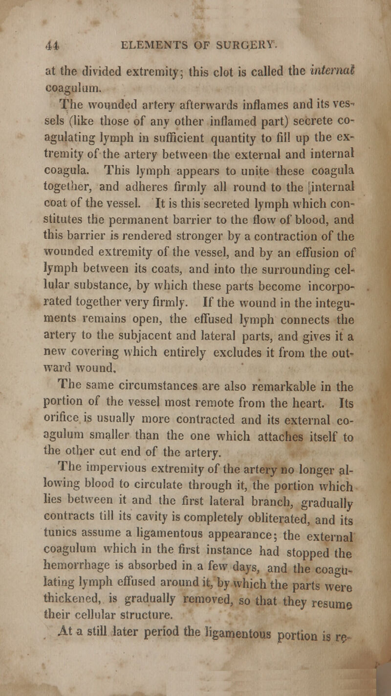 at the divided extremity5 this clot is called the internal coagulum. The wounded artery afterwards inflames and its ves- sels (like those of any other inflamed part) secrete co- agulating lymph in sufficient quantity to fill up the ex- tremity of the artery between the external and internal coagula. This lymph appears to unite these coagula together, and adheres firmly all round to the [internal coat of the vessel. It is this secreted lymph which con- stitutes the permanent barrier to the flow of blood, and this barrier is rendered stronger by a contraction of the wounded extremity of the vessel, and by an effusion of lymph between its coats, and into the surrounding cel- lular substance, by which these parts become incorpo- rated together very firmly. If the wound in the integu- ments remains open, the effused lymph connects the artery to the subjacent and lateral parts, and gives it a new covering which entirely excludes it from the out- ward wound. The same circumstances are also remarkable in the portion of the vessel most remote from the heart. Its orifice is usually more contracted and its external co- agulum smaller than the one which attaches itself to the other cut end of the artery. The impervious extremity of the artery no longer al- lowing blood to circulate through it, the portion which lies between it and the first lateral branch, gradually contracts till its cavity is completely obliterated, and its tunics assume a ligamentous appearance; the external coagulum which in the first instance had stopped the hemorrhage is absorbed in a few days, and the coagu- lating lymph effused around it, by which the parts were thickened, is gradually removed, so that they resume their cellular structure. At a still later period the ligamentous portion is re-