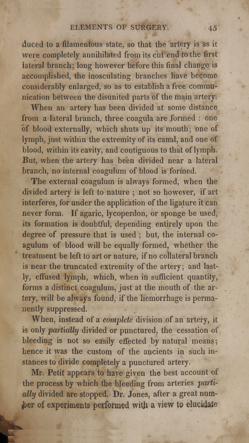 duced to a filamentous state, so that the artery is as it were completely annihilated from its cut end to the first lateral branch; long however before this final change is accomplished, the inosculating branches have become considerably enlarged, so as to establish a free commu- nication between the disunited parts of the main artery. When an artery has been divided at some distance from a lateral branch, three coagula are formed : one of blood externally, which shuts up its mouth; one of lymph, just within the extremity of its canal, and one of blood, within its cavity, and contiguous to that of lymph. But, when the artery has been divided near a lateral branch, no internal coagulum of blood is formed* The external coagulum is always formed, when the divided artery is left to nature ; not so however, if art interferes, for under the application of the ligature it can never form. If agaric, lycoperdon, or sponge be used, its formation is doubtful, depending entirely upon the degree of pressure that is used ; but, the internal co- agulum of blood will be equally formed, whether the treatment be left to art or nature, if no collateral branch is near the truncated extremity of the artery; and last- ly, effused lymph, which, when in sufficient quantity, forms a distinct coagulum. just at the mouth of the ar- tery, will be always found, if the hemorrhage is perma- nently suppressed. When, instead of a complete division of an artery, it is only partially divided or punctured, the cessation of bleeding is not so easily effected by natural means; hence it was the custom of the ancients in such in- stances to divide completely a punctured artery. Mr. Petit appears to have given the best account of the process by which the bleeding from arteries parti- ally divided are stopped. Dr. Jones, after a great num- ber of experiments performed witji a view to elucidate