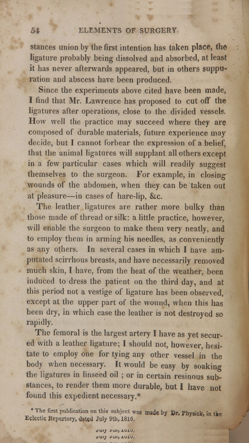 stances union by the first intention has taken place, the ligature probably being dissolved and absorbed, at least it has never afterwards appeared, but in others suppu- ration and abscess have been produced. Since the experiments above cited have been made, I find that Mr. Lawrence has proposed to cut off the ligatures after operations, close to the divided vessels. How well the practice may succeed where they are composed of durable materials, future experience may decide, but I cannot forbear the expression of a belief, that the animal ligatures will supplant all others except in a few particular cases which will readily suggest themselves to the surgeon. For example, in closing wounds of the abdomen, when they can be taken out at pleasure—in cases of hare-lip, &c. The leather ligatures are rather more bulky than those made of thread or silk: a little practice, however, will enable the surgeon to make them very neatly, and to employ them in arming his needles, as conveniently as any others. In several cases in which I nave am- putated scirrhous breasts, and have necessarily removed much skin, I have, from the heat of the weather, been induced to dress the patient on the third day, and at this period not a vestige of ligature has been observed, except at the upper part of the wound, when this has been dry, in which case the leather is not destroyed so rapidly. The femoral is the largest artery I have as yet secur- ed with a leather ligature; I should not, however, hesi- tate to employ one for tying any other vessel in the body when necessary. It would be easy by soaking the ligatures in linseed oil ; or in certain resinous sub- stances, to render them more durable, but I have not found this expedient necessary.* • The first publication on this subject was made, by Dr, Pbyaick, in the Eclectic Repertory, dated July 9tb, 1816. JU1/ ?lll, JLOXV. lHUJf 7111, 4UJ.V,