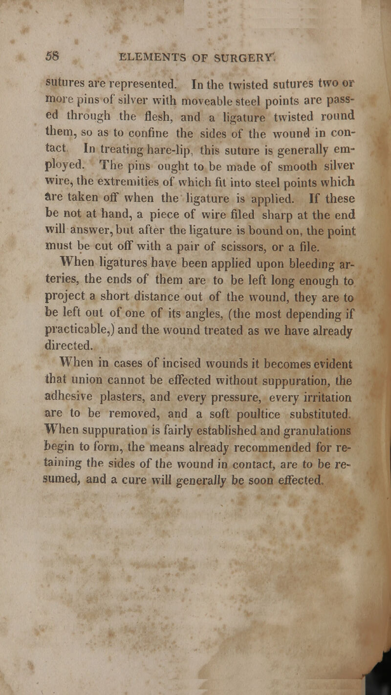 sutures are represented. In the twisted sutures two or more pins of silver with moveable steel points are pass- ed through the flesh, and a ligature twisted round them, so as to confine the sides of the wound in con- tact In treating hare-lip this suture is generally em- ployed. The pins ought to be made of smooth silver wire, the extremities of which fit into steel points which &re taken off when the ligature is applied. If these be not at hand, a piece of wire filed sharp at the end will answer, but after the ligature is bound on, the point must be cut off with a pair of scissors, or a file. When ligatures have been applied upon bleeding ar- teries, the ends of them are to be left long enough to project a short distance out of the wound, they are to be left out of one of its angles, (the most depending if practicable,) and the wound treated as we have already directed. When in cases of incised wounds it becomes evident that union cannot be effected without suppuration, the adhesive plasters, and every pressure, every irritation are to be removed, and a soft poultice substituted. When suppuration is fairly established and granulations begin to form, the means already recommended for re- taining the sides of the wound in contact, are to be re- sumed, and a cure will generally be soon effected.