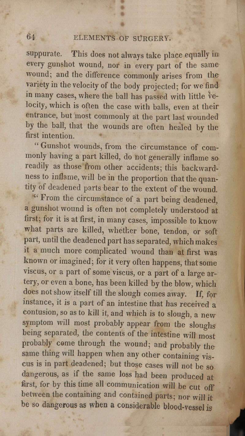 suppurate. This does not always take place equally irc every gunshot wound, nor in every part of the same wound; and the difference commonly arises from the variety in the velocity of the body projected; for we find in many cases, where the ball has passed with little ve- locity, which is often the case with balls, even at their entrance, but most commonly at the part last wounded by the ball, that the wounds are often healed by the first intention.  Gunshot wounds, from the circumstance of com- monly having a part killed, do not generally inflame so readily as those from other accidents; this backward- ness to inflame, will be in the proportion that the quan- tity of deadened parts bear to the extent of the wound.  From the circumstance of a part being deadened, a gunshot wound is often not completely understood at first; for it is at first, in many cases, impossible to know what parts are killed, whether bone, tendon, or soft part, until the deadened part has separated, which makes it a much more complicated wound than at first was known or imagined; for it very often happens, that some vise us, or a part of some viscus, or a part of a large ar- tery, or even a bone, has been killed by the blow, which does not show itself till the slough comes away. If, for instance, it is a part of an intestine that has received a contusion, so as to kill it, and which is to slough, a new symptom will most probably appear from the sloughs being separated, the contents of the intestine will most probably come through the wound; and probably the same thing will happen when any other containing vis- cus is in part deadened; but those cases will not be so dangerous, as if the same loss had been produced at first, for by this time all communication will be cut off between the containing and contained parts; nor will it be so dangerous as when a considerable blood-vessel is