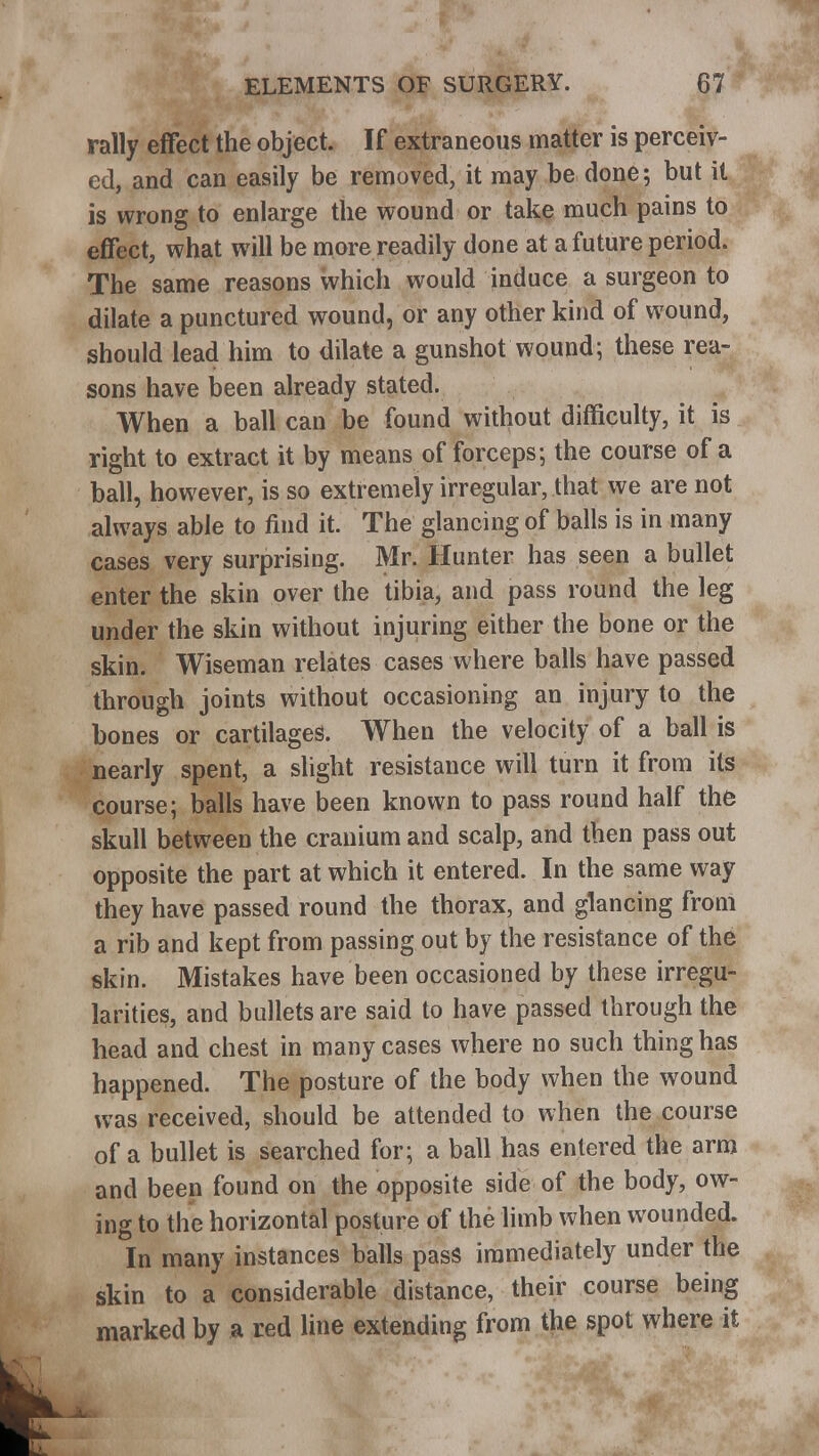 rally effect the object. If extraneous matter is perceiv- ed, and can easily be removed, it may be done; but it is wrong to enlarge the wound or take much pains to effect, what will be more readily done at a future period. The same reasons which would induce a surgeon to dilate a punctured wound, or any other kind of wound, should lead him to dilate a gunshot wound; these rea- sons have been already stated. When a ball can be found without difficulty, it is right to extract it by means of forceps; the course of a ball, however, is so extremely irregular, that we are not always able to find it. The glancing of balls is in many cases very surprising. Mr. Hunter has seen a bullet enter the skin over the tibia, and pass round the leg under the skin without injuring either the bone or the skin. Wiseman relates cases where balls have passed through joints without occasioning an injury to the bones or cartilages. When the velocity of a ball is nearly spent, a slight resistance will turn it from its course; balls have been known to pass round half the skull between the cranium and scalp, and then pass out opposite the part at which it entered. In the same way they have passed round the thorax, and glancing from a rib and kept from passing out by the resistance of the skin. Mistakes have been occasioned by these irregu- larities, and bullets are said to have passed through the head and chest in many cases where no such thing has happened. The posture of the body when the wound was received, should be attended to when the course of a bullet is searched for; a ball has entered the arm and been found on the opposite side of the body, ow- ing to the horizontal posture of the limb when wounded. In many instances balls pass immediately under the skin to a considerable distance, their course being marked by a red line extending from the spot where it