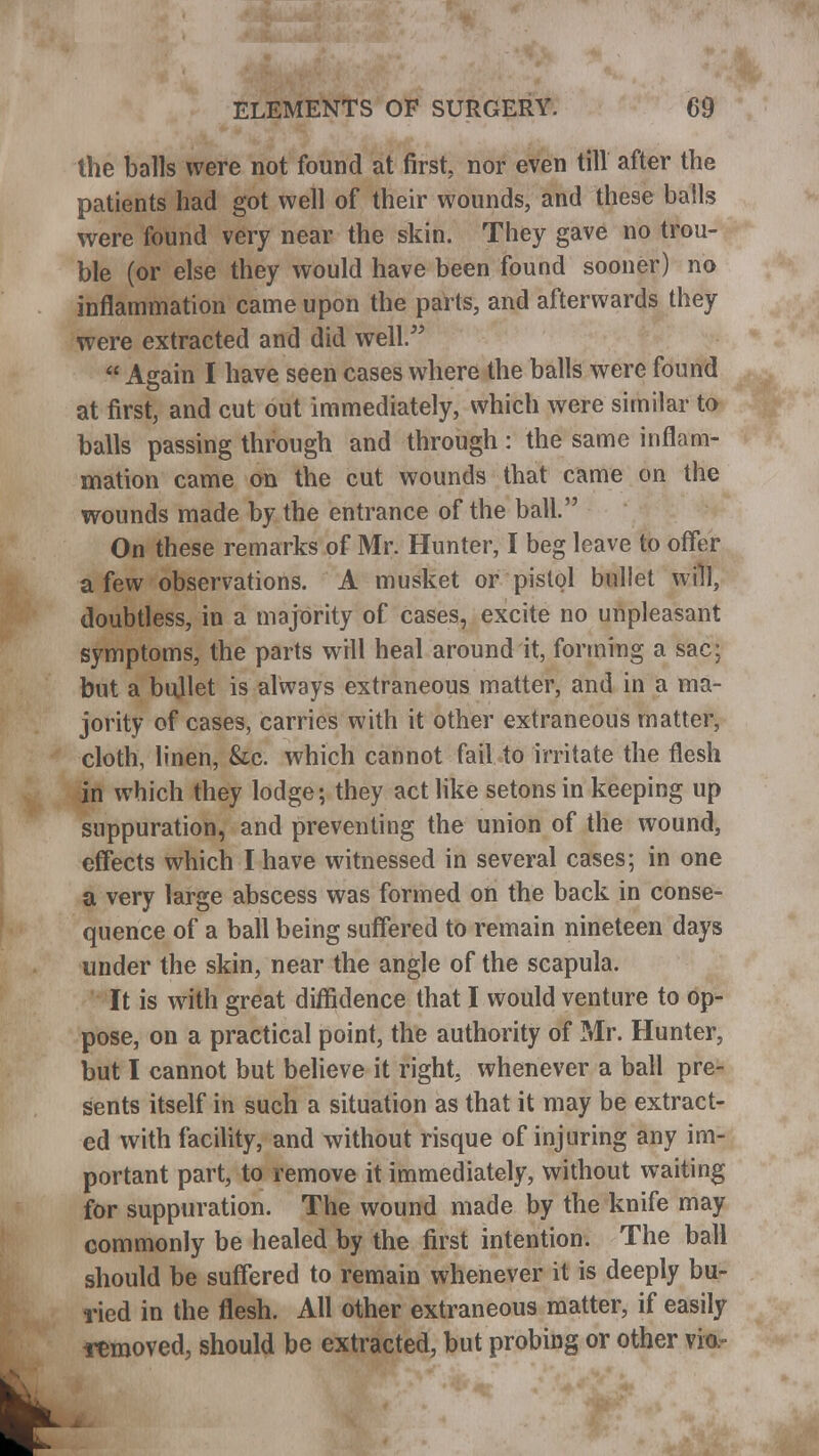 the balls were not found at first, nor even till after the patients had got well of their wounds, and these balls were found very near the skin. They gave no trou- ble (or else they would have been found sooner) no inflammation came upon the parts, and afterwards they were extracted and did well.  Again I have seen cases where the balls were found at first, and cut out immediately, which were similar to balls passing through and through: the same inflam- mation came on the cut wounds that came on the wounds made by the entrance of the ball. On these remarks of Mr. Hunter, I beg leave to offer a few observations. A musket or pistol bullet win, doubtless, in a majority of cases, excite no unpleasant symptoms, the parts will heal around it, forming a sac; but a bullet is always extraneous matter, and in a ma- jority of cases, carries with it other extraneous matter, cloth, linen, &c. which cannot fail to irritate the flesh in which they lodge; they act like setons in keeping up suppuration, and preventing the union of the wound, effects which I have witnessed in several cases; in one a very large abscess was formed on the back in conse- quence of a ball being suffered to remain nineteen days under the skin, near the angle of the scapula. It is with great diffidence that I would venture to op- pose, on a practical point, the authority of Mr. Hunter, but I cannot but believe it right, whenever a ball pre- sents itself in such a situation as that it may be extract- ed with facility, and without risque of injuring any im- portant part, to remove it immediately, without waiting for suppuration. The wound made by the knife may commonly be healed by the first intention. The ball should be suffered to remain whenever it is deeply bu- ried in the flesh. All other extraneous matter, if easily removed, should be extracted, but probing or other via-