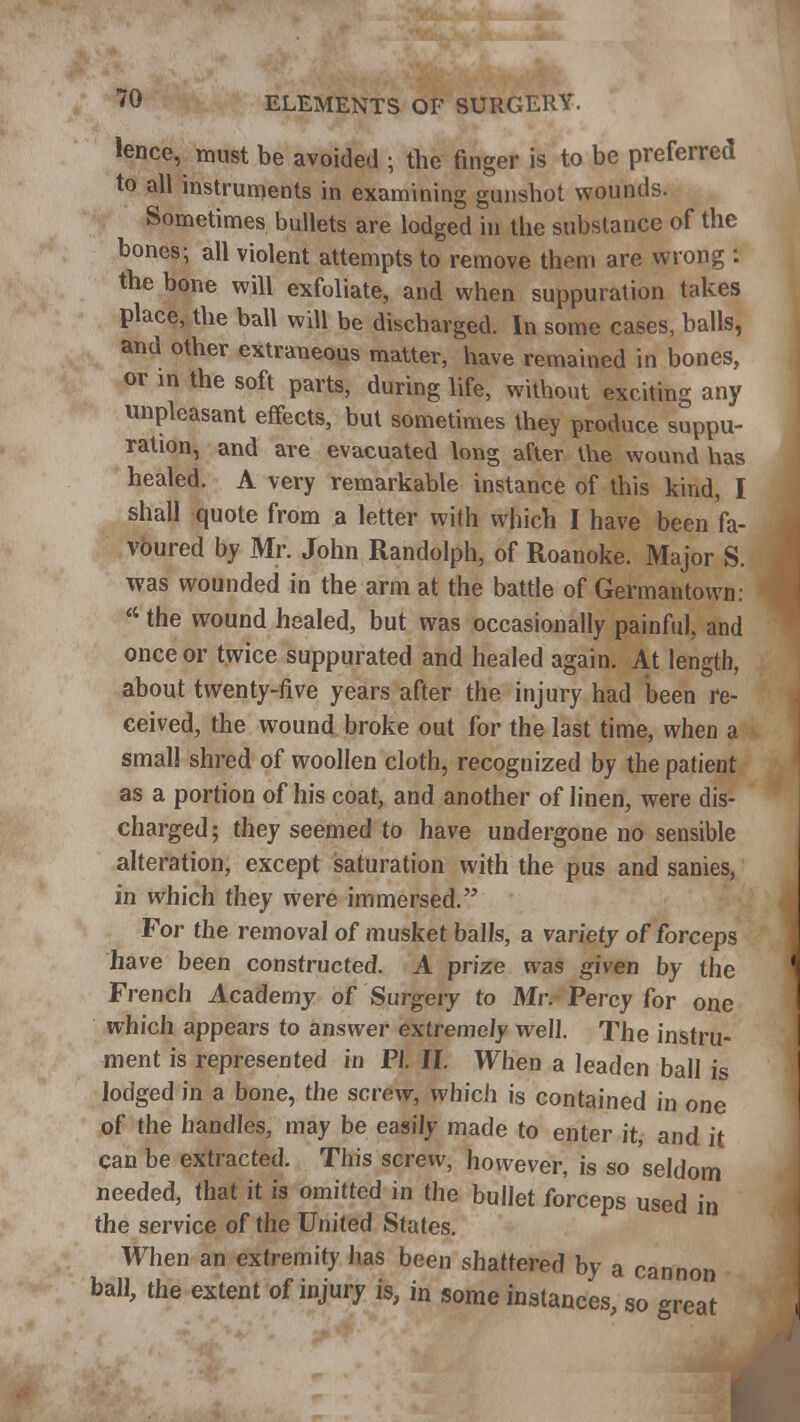 lence, must be avoided ; the finger is to be preferred to all instruments in examining gunshot wounds. Sometimes bullets are lodged in the substance of the bones; all violent attempts to remove them are wrong : the bone will exfoliate, and when suppuration takes place, the ball will be discharged. In some cases, balls, and other extraneous matter, have remained in bones, or in the soft parts, during life, without exciting any unpleasant effects, but sometimes they produce suppu- ration, and are evacuated long after ihe wound has healed. A very remarkable instance of this kind, I shall quote from a letter with which I have been fa- voured by Mr. John Randolph, of Roanoke. Major S. was wounded in the arm at the battle of Germantown:  the wound healed, but was occasionally painful, and once or twice suppurated and healed again. At length, about twenty-five years after the injury had been re- ceived, the wound broke out for the last time, when a small shred of woollen cloth, recognized by the patient as a portion of his coat, and another of linen, were dis- charged ; they seemed to have undergone no sensible alteration, except saturation with the pus and sanies, in which they were immersed. For the removal of musket balls, a variety of forceps have been constructed. A prize was given by the French Academy of Surgery to Mr. Percy for one which appears to answer extremely well. The instru- ment is represented in PI. II. When a leaden ball is lodged in a bone, the screw, which is contained in one of the handles, may be easily made to enter it, and it can be extracted. This screw, however, is so seldom needed, that it is omitted in the bullet forceps used in the service of the United States. When an extremity has been shattered by a cannon ball, the extent of injury is, in some instances, so great