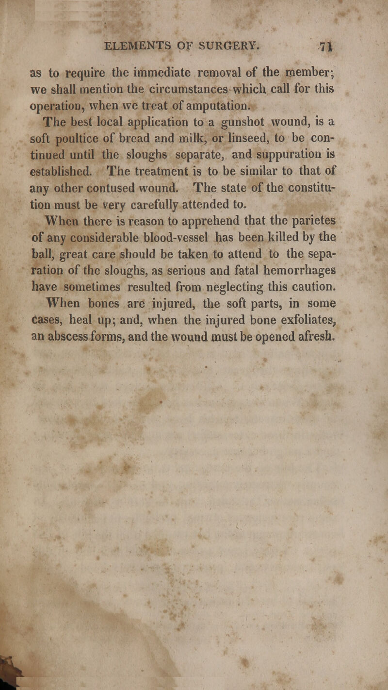 as to require the immediate removal of the member; we shall mention the circumstances which call for this operation, when we treat of amputation. The best local application to a gunshot wound, is a soft poultice of bread and milk, or linseed, to be con- tinued until the sloughs separate, and suppuration is established. The treatment is to be similar to that of any other contused wound. The state of the constitu- tion must be very carefully attended to. When there is reason to apprehend that the parietes of any considerable blood-vessel has been killed by the ball, great care should be taken to attend to the sepa- ration of the sloughs, as serious and fatal hemorrhages have sometimes resulted from neglecting this caution. When bones are injured, the soft parts, in some cases, heal up; and, when the injured bone exfoliates, an abscess forms, and the wound must be opened afresh.