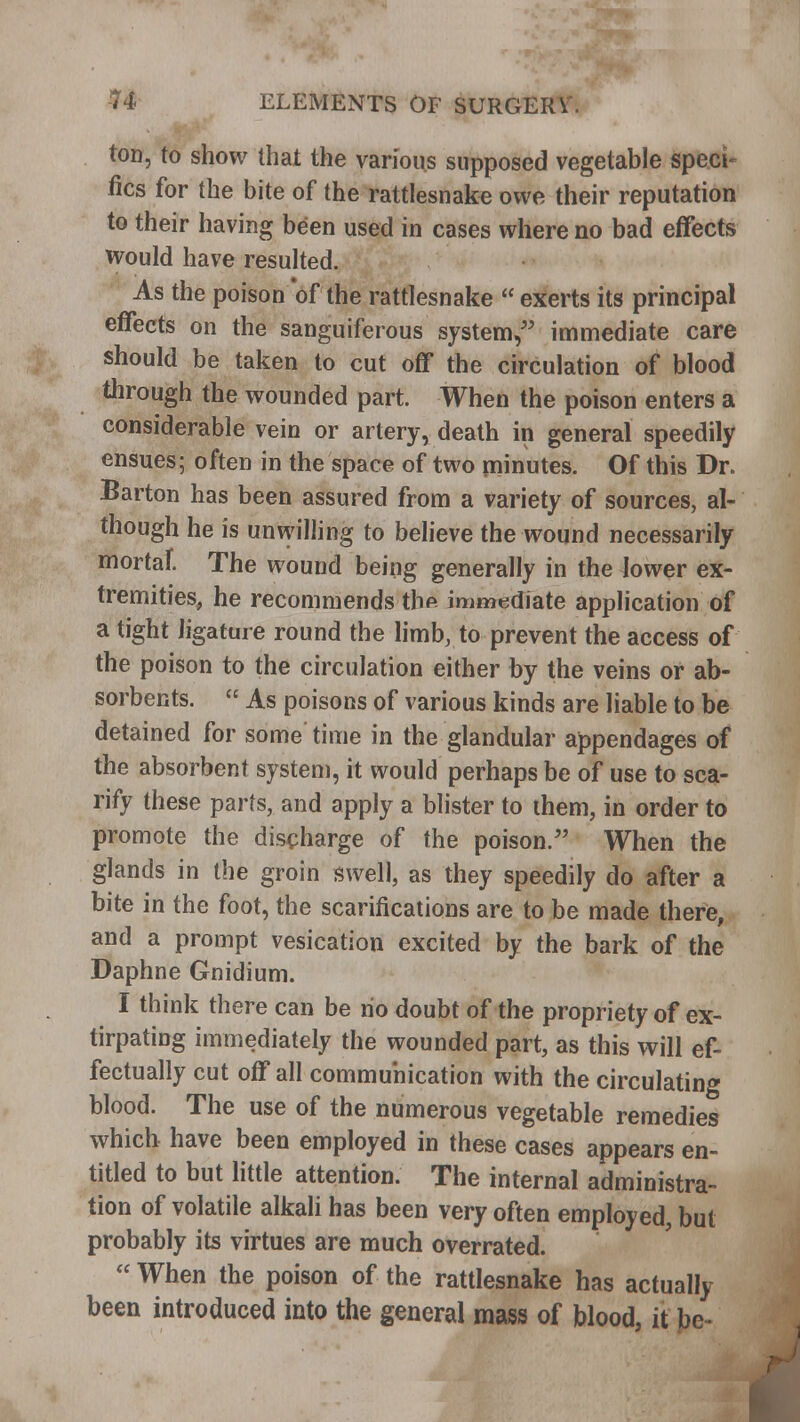 ton, to show that the various supposed vegetable speci- fics for the bite of the rattlesnake owe their reputation to their having been used in cases where no bad effects would have resulted. As the poison of the rattlesnake  exerts its principal effects on the sanguiferous system, immediate care should be taken to cut off the circulation of blood through the wounded part. When the poison enters a considerable vein or artery, death in general speedily ensues; often in the space of two minutes. Of this Dr. Barton has been assured from a variety of sources, al- though he is unwilling to believe the wound necessarily mortal The wound being generally in the lower ex- tremities, he recommends thf immediate application of a tight ligature round the limb, to prevent the access of the poison to the circulation either by the veins or ab- sorbents.  As poisons of various kinds are liable to be detained for some time in the glandular appendages of the absorbent system, it would perhaps be of use to sca- rify these parts, and apply a blister to them, in order to promote the discharge of the poison/' When the glands in the groin swell, as they speedily do after a bite in the foot, the scarifications are to be made there, and a prompt vesication excited by the bark of the Daphne Gnidium. I think there can be ho doubt of the propriety of ex- tirpating immediately the wounded part, as this will ef- fectually cut off all communication with the circulating blood. The use of the numerous vegetable remedies which have been employed in these cases appears en- titled to but little attention. The internal administra- tion of volatile alkali has been very often employed, but probably its virtues are much overrated.  When the poison of the rattlesnake has actually been introduced into the general mass of blood, it be-