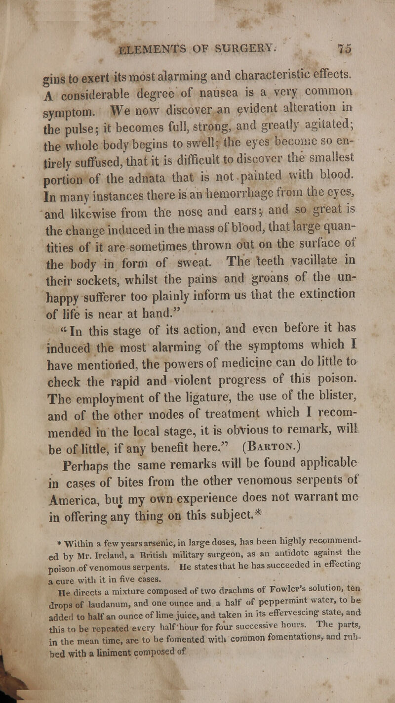 gins to exert its most alarming and characteristic effects. A considerable degree of nausea is a very common symptom. We now discover an evident alteration in the pulse; it becomes full, strong, and greatly agitated; the whole body begins to swell; the eyes become so en- tirely suffused,'that it is difficult to discover the smallest portion of the adnata that is not -painted with blood. In many instances there is an hemorrhage from the eyes, and likewise from the nose and ears; and so great is the change induced in the mass of blood, that large quan- tities of it are sometimes thrown out on the surface of the body in form of sweat. The teeth vacillate in their sockets, whilst the pains and groans of the un- happy sufferer too plainly inform us that the extinction of life is near at hand. 44 In this stage of its action, and even before it has induced the most alarming of the symptoms which I have mentioned, the powers of medicine can do little to check the rapid and violent progress of this poison. The employment of the ligature, the use of the blister, and of the other modes of treatment which I recom- mended in the local stage, it is obvious to remark, will be of little, if any benefit here. (Barton.) Perhaps the same remarks will be found applicable in cases of bites from the other venomous serpents of America, but my own experience does not warrant me in offering any thing on this subject.* * Witbin a few years arsenic, in large doses, has been highly recommend- ed by Mr. Ireiand, a British military surgeon, as an antidote against the poison of venomous serpents. He states that he has succeeded in effecting a cure with it in five cases. He directs a mixture composed of two drachms of Fowler's solution, ten drops of laudanum, and one ounce and a half of peppermint water, to be added to half an ounce of lime juice, and taken in its effervescing state, and this to be repeated every half'hour for four successive hours. The parts, in the mean time, are to be fomented with common fomentations* and rub- bed with a liniment composed of