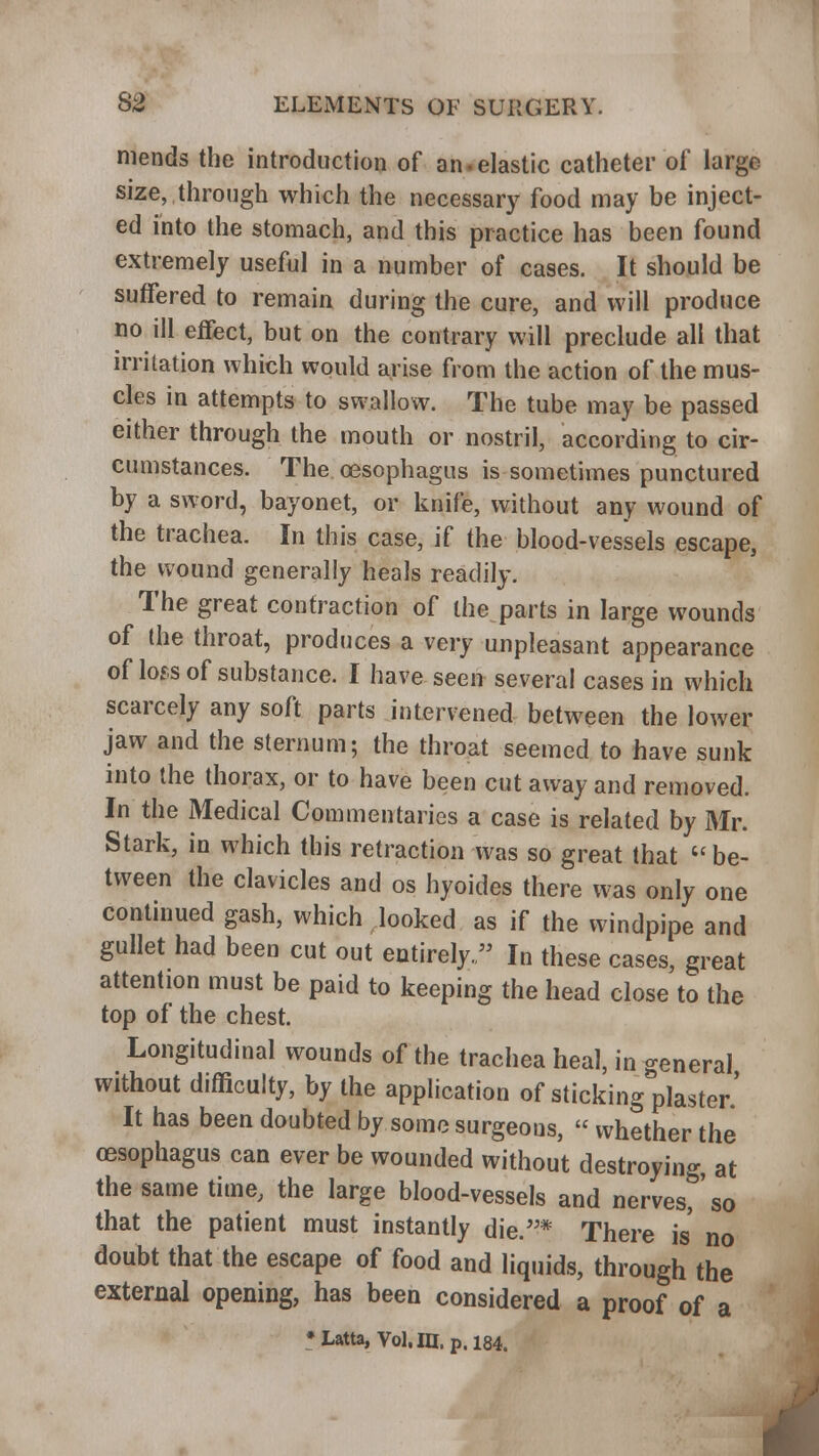 mends the introduction of an.elastic catheter of large size, through which the necessary food may be inject- ed into the stomach, and this practice has been found extremely useful in a number of cases. It should be suffered to remain during the cure, and will produce no ill effect, but on the contrary will preclude all that irritation which would arise from the action of the mus- cles in attempts to swallow. The tube may be passed either through the mouth or nostril, according to cir- cumstances. The oesophagus is sometimes punctured by a sword, bayonet, or knife, without any wound of the trachea. In this case, if the blood-vessels escape, the wound generally heals readily. The great contraction of the parts in large wounds of the throat, produces a very unpleasant appearance of loss of substance. I have seen several cases in which scarcely any soft parts intervened between the lower jaw and the sternum; the throat seemed to have sunk into the thorax, or to have been cut away and removed. In the Medical Commentaries a case is related by Mr. Stark, in which this retraction was so great that be- tween the clavicles and os hyoides there was only one continued gash, which looked as if the windpipe and gullet had been cut out entirely. In these cases, great attention must be paid to keeping the head close to the top of the chest. Longitudinal wounds of the trachea heal, in general without difficulty, by the application of sticking plaster' It has been doubted by some surgeons, « whether the oesophagus can ever be wounded without destroying, at the same time, the large blood-vessels and nerves, so that the patient must instantly die.* There is no doubt that the escape of food and liquids, through the external opening, has been considered a proof of a •Latta, Vol.ni. p. 184.