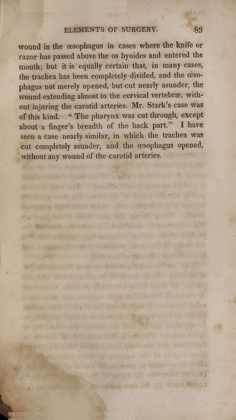 wound in the oesophagus in cases where the knife or razor has passed above the os hyoides and entered the mouth; but it is equally certain that, in many cases, the trachea has been completely divided, and the oeso- phagus not merely opened, but cut nearly asunder, the wound extending almost to the cervical vertebrae, with- out injuring the carotid arteries. Mr. Stark's case was of this kind. <4 The pharynx was cut through, except about a finger's breadth of the back part. I have seen a case nearly similar, in which the trachea was cut completely asunder, and the oesophagus opened, without any wound of the carotid arteries.