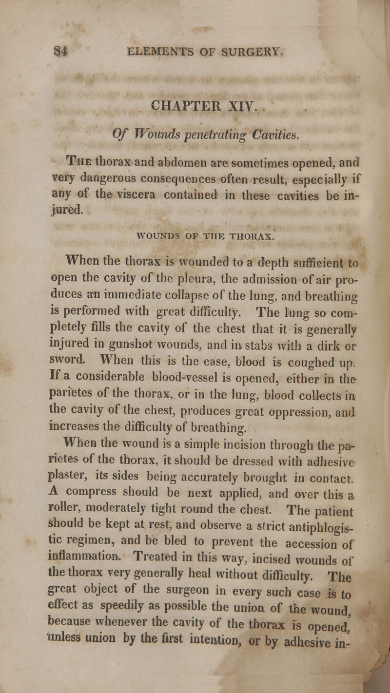 CHAPTER XIV. Of Wounds penetrating Cavities. The thorax and abdomen are sometimes opened, and very dangerous consequences often result, especially if any of the viscera contained in these cavities be in- jured. WOUNDS OF THE THORAX. When the thorax is wounded to a depth sufficient to open the cavity of the pleura, the admission of air pro- duces an immediate collapse of the lung, and breathing is performed with great difficulty. The lung so com- pletely fills the cavity of the chest that it is generally injured in gunshot wounds, and in stabs with a dirk or sword. When this is the case, blood is coughed up. If a considerable blood-vessel is opened, either in the parietes of the thorax, or in the lung, blood collects in the cavity of the chest, produces great oppression, and increases the difficulty of breathing. When the wound is a simple incision through the pa>- rietes of the thorax, it should be dressed with adhesive plaster, its sides being accurately brought in contact. A compress should be next applied, and over this a roller, moderately tight round the chest. The patient should be kept at rest, and observe a strict antiphlogis- tic regimen, and be bled to prevent the accession of inflammation. Treated in this way, incised wounds of the thorax very generally heal without difficulty. The great object of the surgeon in every such case is to effect as speedily as possible the union of the wound because whenever the cavity of the thorax is opened' Unless union by the first intention, or by adhesive in-