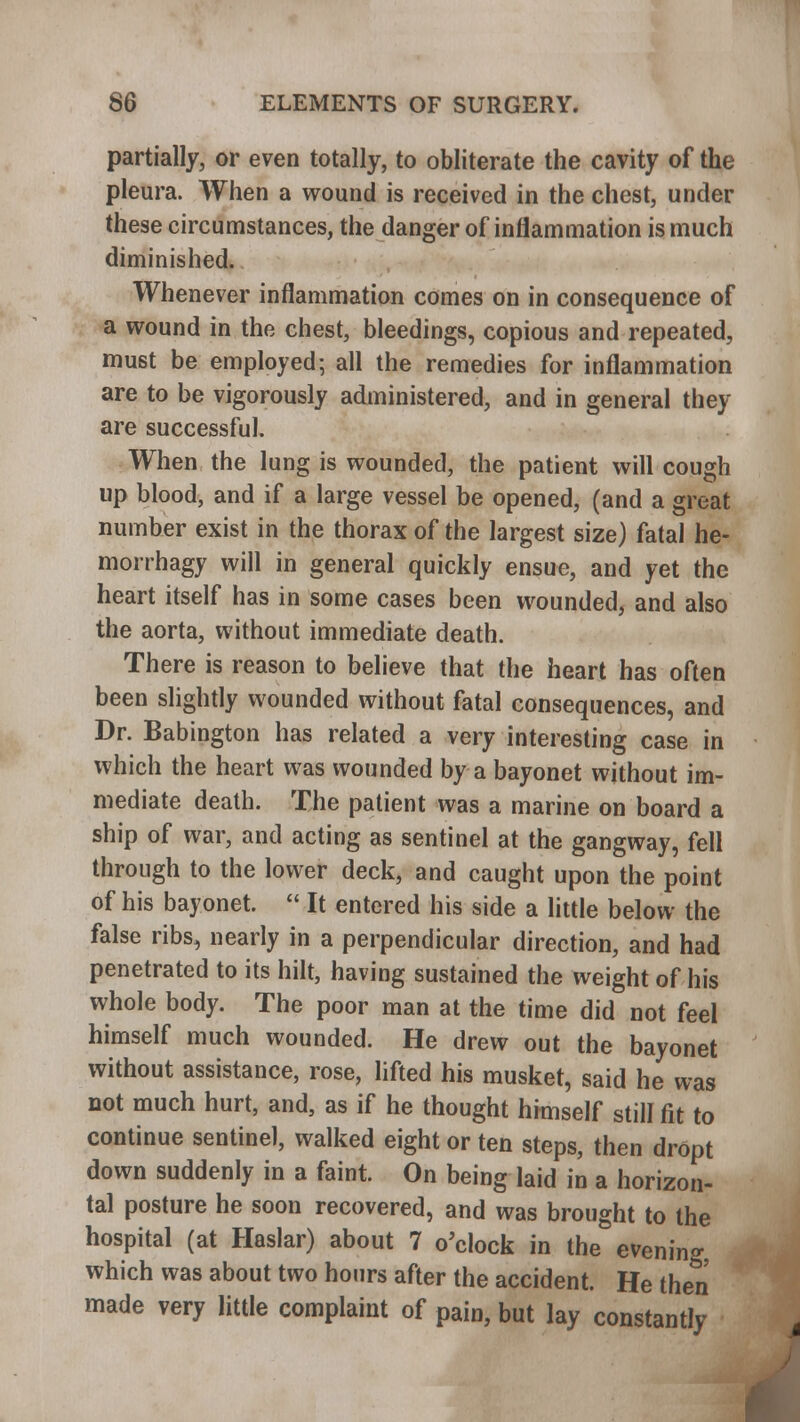 partially, or even totally, to obliterate the cavity of the pleura. When a wound is received in the chest, under these circumstances, the danger of inflammation is much diminished. Whenever inflammation comes on in consequence of a wound in the chest, bleedings, copious and repeated, must be employed; all the remedies for inflammation are to be vigorously administered, and in general they are successful. When the lung is wounded, the patient will cough up blood, and if a large vessel be opened, (and a great number exist in the thorax of the largest size) fatal he- morrhagy will in general quickly ensue, and yet the heart itself has in some cases been wounded, and also the aorta, without immediate death. There is reason to believe that the heart has often been slightly wounded without fatal consequences, and Dr. Babington has related a very interesting case in which the heart was wounded by a bayonet without im- mediate death. The patient was a marine on board a ship of war, and acting as sentinel at the gangway, fell through to the lower deck, and caught upon the point of his bayonet.  It entered his side a little below the false ribs, nearly in a perpendicular direction, and had penetrated to its hilt, having sustained the weight of his whole body. The poor man at the time did not feel himself much wounded. He drew out the bayonet without assistance, rose, lifted his musket, said he was not much hurt, and, as if he thought himself still fit to continue sentinel, walked eight or ten steps, then drOpt down suddenly in a faint. On being laid in a horizon- tal posture he soon recovered, and was brought to the hospital (at Haslar) about 7 o'clock in the evening, which was about two hours after the accident. He then made very little complaint of pain, but lay constantly