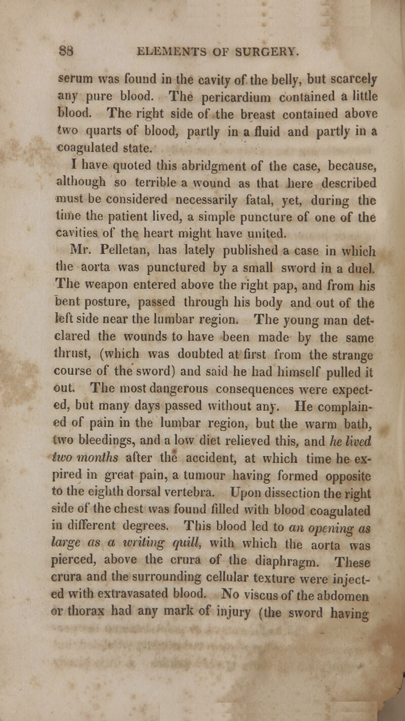 serum was found in the cavity of the belly, but scarcely any pure blood. The pericardium contained a little blood. The right side of the breast contained above two quarts of blood, partly in a fluid and partly in a coagulated state. I have quoted this abridgment of the case, because, although so terrible a wound as that here described must be considered necessarily fatal, yet, during the time the patient lived, a simple puncture of one of the cavities of the heart might have united. Mr. Pelletan, has lately published a case in which the aorta was punctured by a small sword in a duel. The weapon entered above the right pap, and from his bent posture, passed through his body and out of the left side near the lumbar region. The young man det- clared the wounds to have been made by the same thrust, (which was doubted at first from the strange course of the sword) and said he had himself pulled it out. The most dangerous consequences were expect- ed, but many days passed without any. He complain- ed of pain in the lumbar region, but the warm bath, two bleedings, and a low diet relieved this, and he lived two months after the accident, at which time he ex- pired in great pain, a tumour having formed opposite to the eighth dorsal vertebra. Upon dissection the right side of the chest was found filled with blood coagulated in different degrees. This blood led to an opening as large as a writing quill, with which the aorta was pierced, above the crura of the diaphragm. These crura and the surrounding cellular texture were inject- ed with extravasated blood. No viscus of the abdomen or thorax had any mark of injury (the sword having