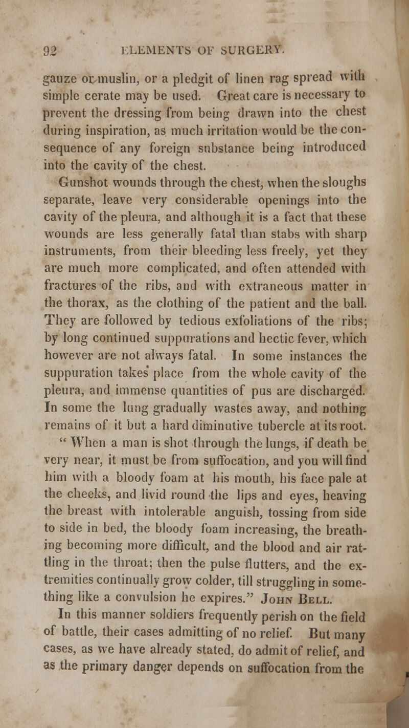 gauze oi^muslin, or a pledgit of linen rag spread with simple cerate may be used. Great care is necessary to prevent the dressing from being drawn into the chest during inspiration, as much irritation would be the con- sequence of any foreign substance being introduced into the cavity of the chest. Gunshot wounds through the chest, when the sloughs separate, leave very considerable openings into the cavity of the pleura, and although it is a fact that these wounds are less generally fatal than stabs with sharp instruments, from their bleeding less freely, yet they are much more complicated, and often attended with fractures of the ribs, and with extraneous matter in the thorax, as the clothing of the patient and the ball. They are followed by tedious exfoliations of the ribs; by long continued suppurations and hectic fever, which however are not always fatal. In some instances the suppuration takes' place from the whole cavity of the pleura, and immense quantities of pus are discharged. In some the lung gradually wastes away, and nothing remains of it but a hard diminutive tubercle at its root.  When a man is shot through the lungs, if death be very near, it must be from suffocation, and you will find him with a bloody foam at his mouth, his face pale at the checks, and livid round the lips and eyes, heaving the breast with intolerable anguish, tossing from side to side in bed, the bloody foam increasing, the breath- ing becoming more difficult, and the blood and air rat- tling in the throat; then the pulse flutters, and the ex- tremities continually grow colder, till struggling in some- thing like a convulsion he expires. John Bell. In this manner soldiers frequently perish on the field of battle, their cases admitting of no relief. But many cases, as we have already stated, do admit of relief, and as the primary danger depends on suffocation from the