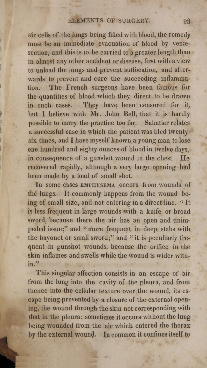 air cells of the lungs being filled with blood, the remedy must be an immediate evacuation of blood by venae- section, and this is to be carried to a greater length than in almost any other accident or disease, first with a view to unload the lungs and prevent suffocation, and after- wards to prevent and cure the succeeding inflamma- tion. The French surgeons have been famous for the quantities of blood which they direct to be drawn in such cases. They have been censured for it, but I believe with Mr. John Bell, that it is hardly possible to carry the practice too far. Sabatier relates a successful case in which the patient was bled twenty- six times, and I have myself known a young man to lose one hundred and eighty ounces of blood in twelve days, in consequence of a gunshot wound in the chest. He recovered rapidly, although a very large opening had been made by a load of small shot. In some cases emphysema occurs from wounds of the lungs. It commonly happens from the wound be- ing of small size, and not entering in a direct line.  It is less frequent in large wounds with a knife or broad sword, because there the air has an open and unim- peded issue; and more frequent in deep stabs with the bayonet or small sword; and  it is peculiarly fre- quent in gunshot wounds, because the orifice in the skin inflames and swells while the wound is wider with- in. This singular affection consists in an escape of air from the lung into the cavity of the pleura, and from thence into the cellular texture over the wound, its es- cape being prevented by a closure of the external open- ing, the wound through the skin not corresponding with that in the pleura; sometimes it occurs without the lung being wounded from the air which entered the thorax by the external wouno\ In common it confines itself to