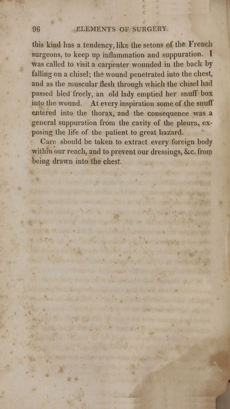 this kind has a tendency, like the setons of the French surgeons, to keep up inflammation and suppuration. I was called to visit a carpenter wounded in the back by falling on a chisel; the wound penetrated into the chest, and as the muscular flesh through which the chisel had passed bled freely, an old lady emptied her snuff box into the wound. At every inspiration some of the snuff entered into the thorax, and the consequence was a general suppuration from the cavity of the pleura, ex- posing the life of the patient to great hazard. Care should be taken to extract every foreign body within our reach, and to prevent our dressings, &c. from being drawn into the chest.