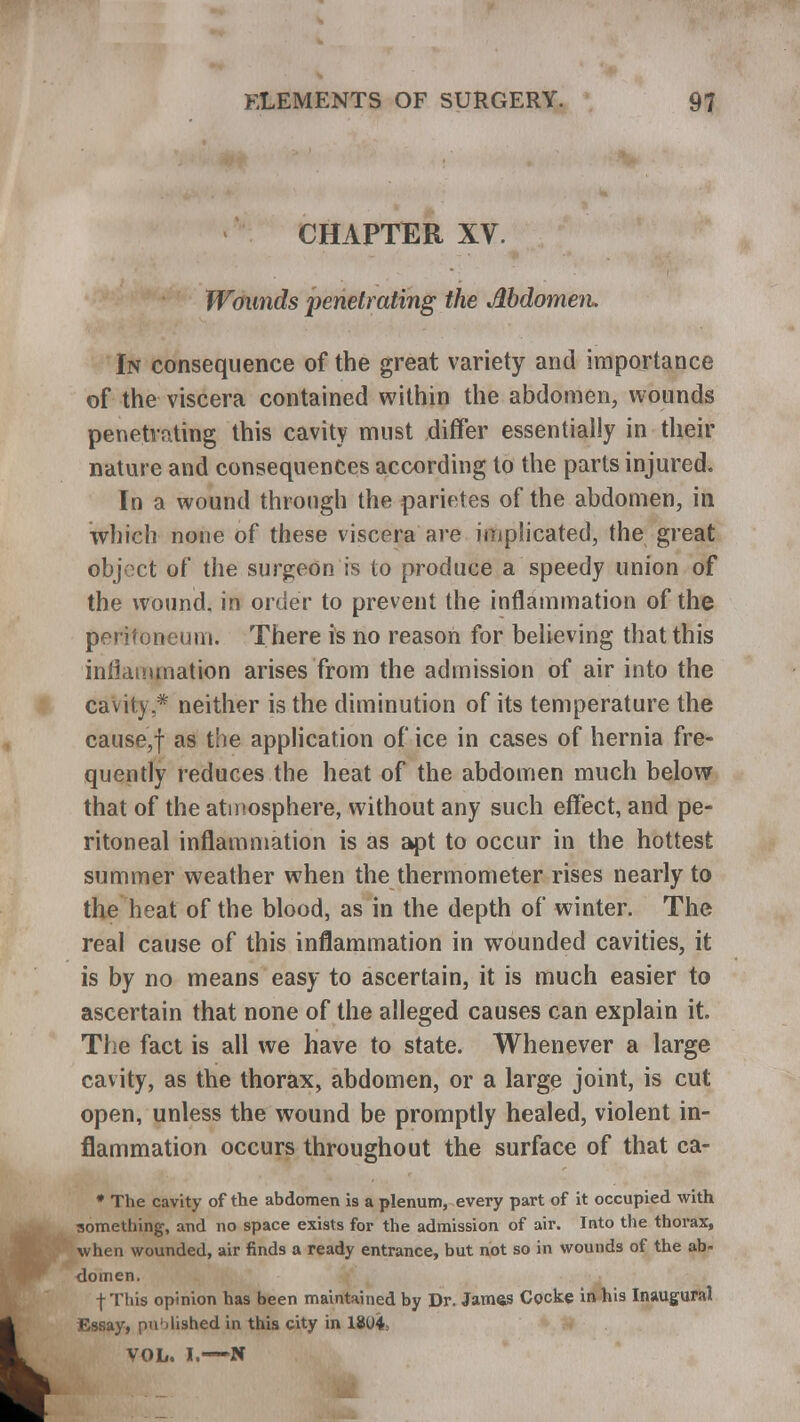 CHAPTER XV. Wounds penetrating the Abdomen. In consequence of the great variety and importance of the viscera contained within the abdomen, wounds penetrating this cavity must differ essentially in their nature and consequences according to the parts injured. In a wound through the parietes of the abdomen, in which none of these viscera are implicated, the great object of the surgeon is to produce a speedy union of the wound, in order to prevent the inflammation of the peritoneum. There is no reason for believing that this inflammation arises from the admission of air into the cavity * neither is the diminution of its temperature the cause,f as the application of ice in cases of hernia fre- quently reduces the heat of the abdomen much below that of the atmosphere, without any such effect, and pe- ritoneal inflammation is as apt to occur in the hottest summer weather when the thermometer rises nearly to the heat of the blood, as in the depth of winter. The real cause of this inflammation in wounded cavities, it is by no means easy to ascertain, it is much easier to ascertain that none of the alleged causes can explain it. The fact is all we have to state. Whenever a large cavity, as the thorax, abdomen, or a large joint, is cut open, unless the wound be promptly healed, violent in- flammation occurs throughout the surface of that ca- * The cavity of the abdomen is a plenum, every part of it occupied with something, and no space exists for the admission of air. Into the thorax, when wounded, air finds a ready entrance, but not so in wounds of the ab- domen. fThis opinion has been maintained by Dr. James Cocke in his Inaugural Essay, published in this city in 1804, VOL. I.—N