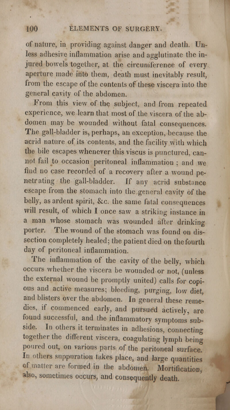 of nature, in providing against danger and death. Un- less adhesive inflammation arise and agglutinate the in- jured bowels together, at the circumference of every aperture made into them, death must inevitably result, from the escape of the contents of these viscera into the general cavity of the abdomen. From this view of the subject, and from repeated experience, we learn that most of the viscera of the ab- domen may be wounded without fatal consequences. The gall-bladder is, perhaps, an exception, because the acrid nature of its contents, and the facility with which the bile escapes whenever this viscus is punctured, can- not fail to occasion peritoneal inflammation ; and we find no case recorded of a recovery after a wound pe- netrating the gall-bladder. If any acrid substance escape from the stomach into the.general cavity of the belly, as ardent spirit, &c. the same fatal consequences will result, of which I once saw a striking instance in a man whose stomach was wounded after drinking porter. The wound of the stomach was found on dis- section completely healed; the patient died on the fourth day of peritoneal inflammation. The inflammation of the cavity of the belly, which occurs whether the viscera be wounded or not, (unless the external wound be promptly united) calls for copi- ous and active measures; bleeding, purging, low diet, and blisters over the abdomen. In general these reme- dies, if commenced early, and pursued actively, are found successful, and the inflammatory symptoms sub- side. In others it terminates in adhesions, connecting together the different viscera, coagulating lymph being poured out, on various parts of the peritoneal surface. In others suppuration takes place, and large quantities of matter are formed in the abdomen. Mortification, also, sometimes occurs, and consequently death.