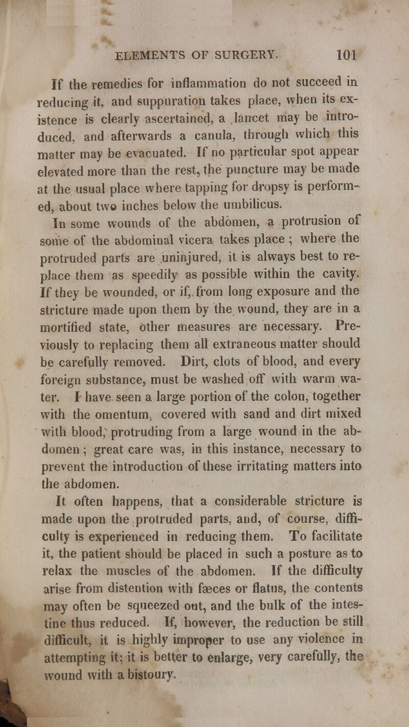 If the remedies for inflammation do not succeed in reducing it, and suppuration takes place, when its ex- istence is clearly ascertained, a lancet may be intro- duced, and afterwards a canula, through which this matter may be evacuated. If no particular spot appear elevated more than the rest, the puncture may be made at the usual place where tapping for dropsy is perform- ed, about two inches below the umbilicus. In some wounds of the abdomen, a protrusion of some of the abdominal vicera takes place ; where the protruded parts are uninjured, it is always best to re- place them as speedily as possible within the cavity. If they be wounded, or if,, from long exposure and the stricture made upon them by the wound, they are in a mortified state, other measures are necessary. Pre- viously to replacing them all extraneous matter should be carefully removed. Dirt, clots of blood, and every foreign substance, must be washed off with warm wa- ter. I have seen a large portion of the colon, together with the omentum^ covered with sand and dirt mixed with blood; protruding from a large wound in the ab- domen ; great care was, in this instance, necessary to prevent the introduction of these irritating matters into the abdomen. It often happens, that a considerable stricture is made upon the protruded parts, and, of course, diffi- culty is experienced in reducing them. To facilitate it, the patient should be placed in such a posture as to relax the muscles of the abdomen. If the difficulty arise from distention with faeces or flatus, the contents may often be squeezed out, and the bulk of the intes- tine thus reduced. If, however, the reduction be still difficult, it is highly improper to use any violence in attempting it; it is better to enlarge, very carefully, the wound with a bistoury.