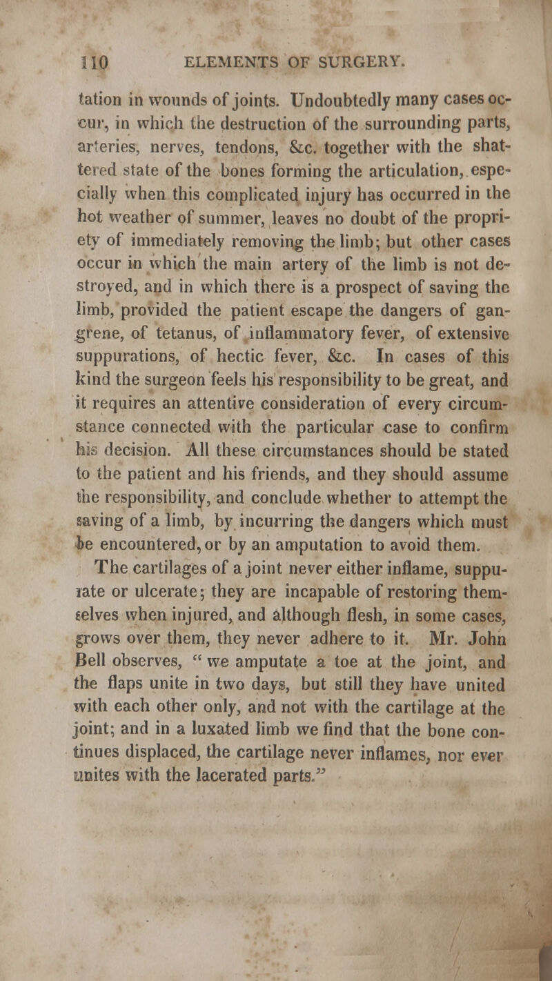 tation in wounds of joints. Undoubtedly many cases oc- cur, in which the destruction of the surrounding parts, arteries, nerves, tendons, &c. together with the shat- tered state of the bones forming the articulation, espe- cially when this complicated injury has occurred in the hot weather of summer, leaves no doubt of the propri- ety of immediately removing the limb; but other cases occur in which the main artery of the limb is not de- stroyed, and in which there is a prospect of saving the limb, provided the patient escape the dangers of gan- grene, of tetanus, of inflammatory fever, of extensive suppurations, of hectic fever, &c. In cases of this kind the surgeon feels his responsibility to be great, and it requires an attentive consideration of every circum- stance connected with the particular case to confirm his decision. All these circumstances should be stated to the patient and his friends, and they should assume the responsibility, and conclude whether to attempt the saving of a limb, by incurring the dangers which must he encountered, or by an amputation to avoid them. The cartilages of a joint never either inflame, suppu- rate or ulcerate; they are incapable of restoring them- selves when injured, and although flesh, in some cases, grows over them, they never adhere to it. Mr. John Bell observes,  we amputate a toe at the joint, and tlie flaps unite in two days, but still they have united with each other only, and not with the cartilage at the joint; and in a luxated limb we find that the bone con- tinues displaced, the cartilage never inflames, nor ever unites with the lacerated parts.