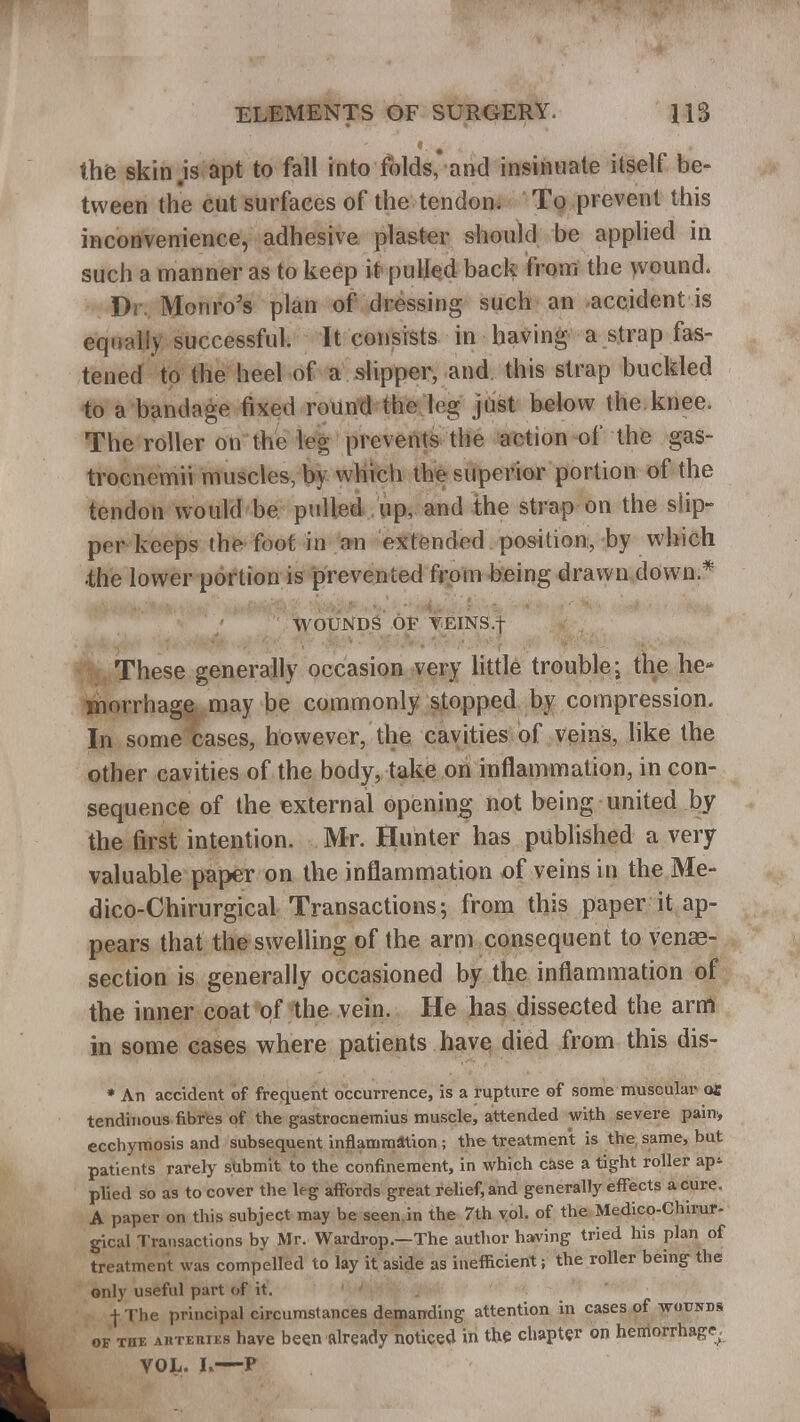 the skin.is apt to fall into folds, and insinuate itself be- tween the cut surfaces of the tendon. To prevent this inconvenience, adhesive plaster should be applied in such a manner as to keep it pulled back from the wound. Dr Monro's plan of dressing such an accident is equally successful. It consists in having a strap fas- tened to the heel of a slipper, and this strap buckled to a bandage fixed round the leg just below the knee. The roller on the leg prevents the action of the gas- trocnemii muscles, by which the superior portion of the tendon would be pulled up, and the strap on the slip- per keeps the foot in an extended position, by which •the lower portion is prevented from being drawn down.* WOUNDS OF VEINS.f These generally occasion very little trouble; the he- morrhage may be commonly stopped by compression. In some cases, however, the cavities of veins, like the other cavities of the body, take on inflammation, in con- sequence of the external opening not being united by the first intention. Mr. Hunter has published a very valuable paper on the inflammation of veins in the Me- dico-Chirurgical Transactions; from this paper it ap- pears that the swelling of the arm consequent to vena?- section is generally occasioned by the inflammation of the inner coat of the vein. He has dissected the arm in some cases where patients have died from this dis- * An accident of frequent occurrence, is a rupture of some muscular ox tendinous fibres of the gastrocnemius muscle, attended with severe pain, ecchymosis and subsequent inflammation ; the treatment is the same, but patients rarely submit to the confinement, in which case a tight roller ap*- plied so as to cover the leg affords great relief, and generally effects a cure. A paper on this subject may be seen in the 7th vol. of the Medico-Chirur- gical Transactions by Mr. Wardrop.—The author having tried his plan of treatment was compelled to lay it aside as inefficient; the roller being the only useful part of it. ' ; fThe principal circumstances demanding attention in cases of wounds of Tiir. ahtehiks have been already noticed in the chapter on hemorrhage^ VOL. I.—P