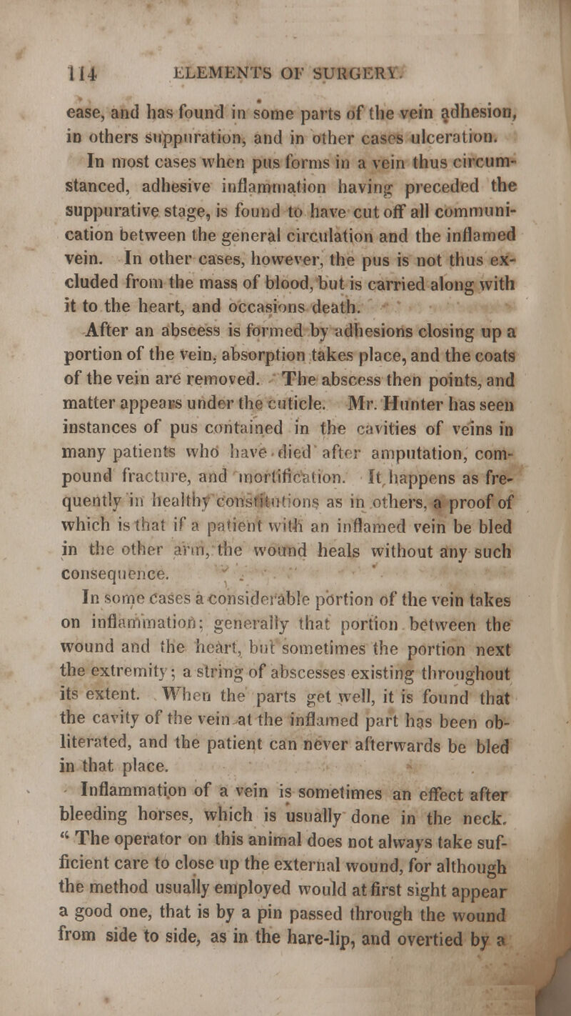 ease, and has found in some parts of the vein adhesion, in others suppuration, and in other cases ulceration. In most cases when pus forms in a vein thus circum- stanced, adhesive inflammation having; preceded the suppurative stage, is found to have cutoff all communi- cation between the general circulation and the inflamed vein. In other cases, however, the pus is not thus ex- cluded from the mass of blood, but is carried along with it to the heart, and occasions death. After an abscess is formed by adhesions closing up a portion of the vein, absorption takes place, and the coats of the vein are removed. The abscess then points, and matter appeals under the cuticle. Mr. Hunter has seen instances of pus contained in the cavities of veins in many patients who have died after amputation, com- pound fracture, and mortification; Itrhappens as fre- quently in healthy constitutions as in others, a proof of which is that if a patient with an inflamed vein be bled in the other arm, the wound heals without any such consequence. * . In some Cases a considerable portion of the vein takes on inflammation: generally that portion between the wound and the heart, but sometimes the portion next the extremity, a string of abscesses existing throughout its extent. When the parts get well, it is found that the cavity of the vein at the inflamed part has been ob- literated, and the patient can never afterwards be bled in that place. Inflammation of a vein is sometimes an effect after bleeding horses, which is usually done in the neck,  The operator on this animal does not always take suf- ficient care to close up the external wound, for although the method usually employed would at first sight appear a good one, that is by a pin passed through the wound from side to side, as in the hare-lip, and overtied by a