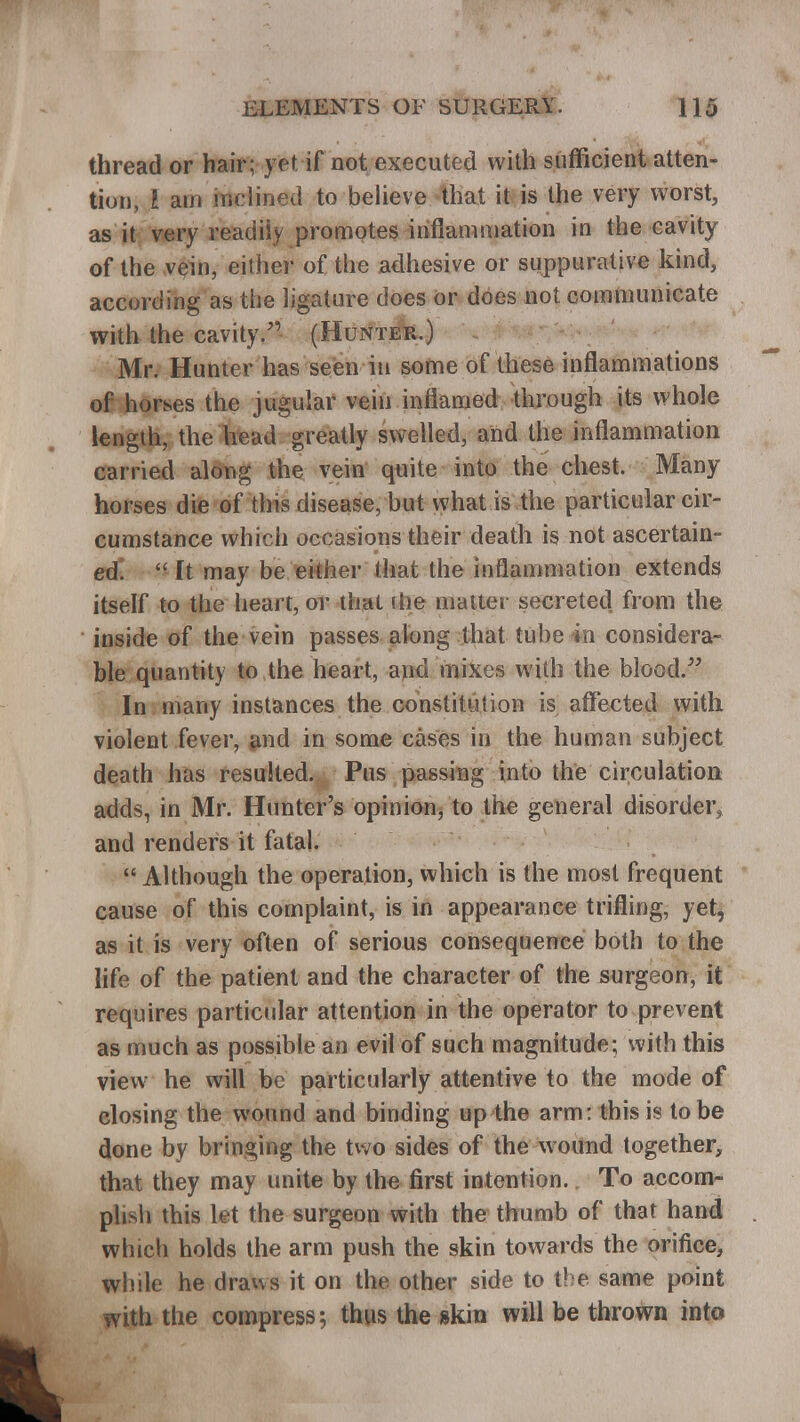 thread or hair; ftt if not executed with sufficient atten- tion, i am inclined to believe that it is the very worst, as it very readily promotes inflammation in the cavity of the vein, either of the adhesive or suppurative kind, according as the ligature does or does not communicate with the cavity. (Hunter.) Mr. Hunter has seen in some of these inflammations of horses the jugular vein inflamed through its whole length, the head greatly swelled, and the inflammation carried along the vein quite into the chest. Many horses die of this disease, but what is the particular cir- cumstance which occasions their death is not ascertain- ed.  ft may be either (hat the inflammation extends itself to the heart, or thai die matter secreted from the inside of the vein passes along that tube in considera- ble quantity to the heart, and mixes with the blood. In many instances the constitution is affected with violent fever, and in some cases in the human subject death has resulted. Pus passing into the circulation adds, in Mr. Hunter's opinion, to the general disorder* and renders it fatal.  Although the operation, which is the most frequent cause of this complaint, is in appearance trifling, yet, as it is very often of serious consequence both to the life of the patient and the character of the surgeon, it requires particular attention in the operator to prevent as much as possible an evil of such magnitude; with this view he will be particularly attentive to the mode of closing the wound and binding up the arm: this is to be done by bringing the two sides of the wound together, that they may unite by the first intention. To accom- pli^ this let the surgeon with the thumb of that hand which holds the arm push the skin towards the orifice, while he draws it on the other side to the same point with the compress; thus the skin will be thrown into