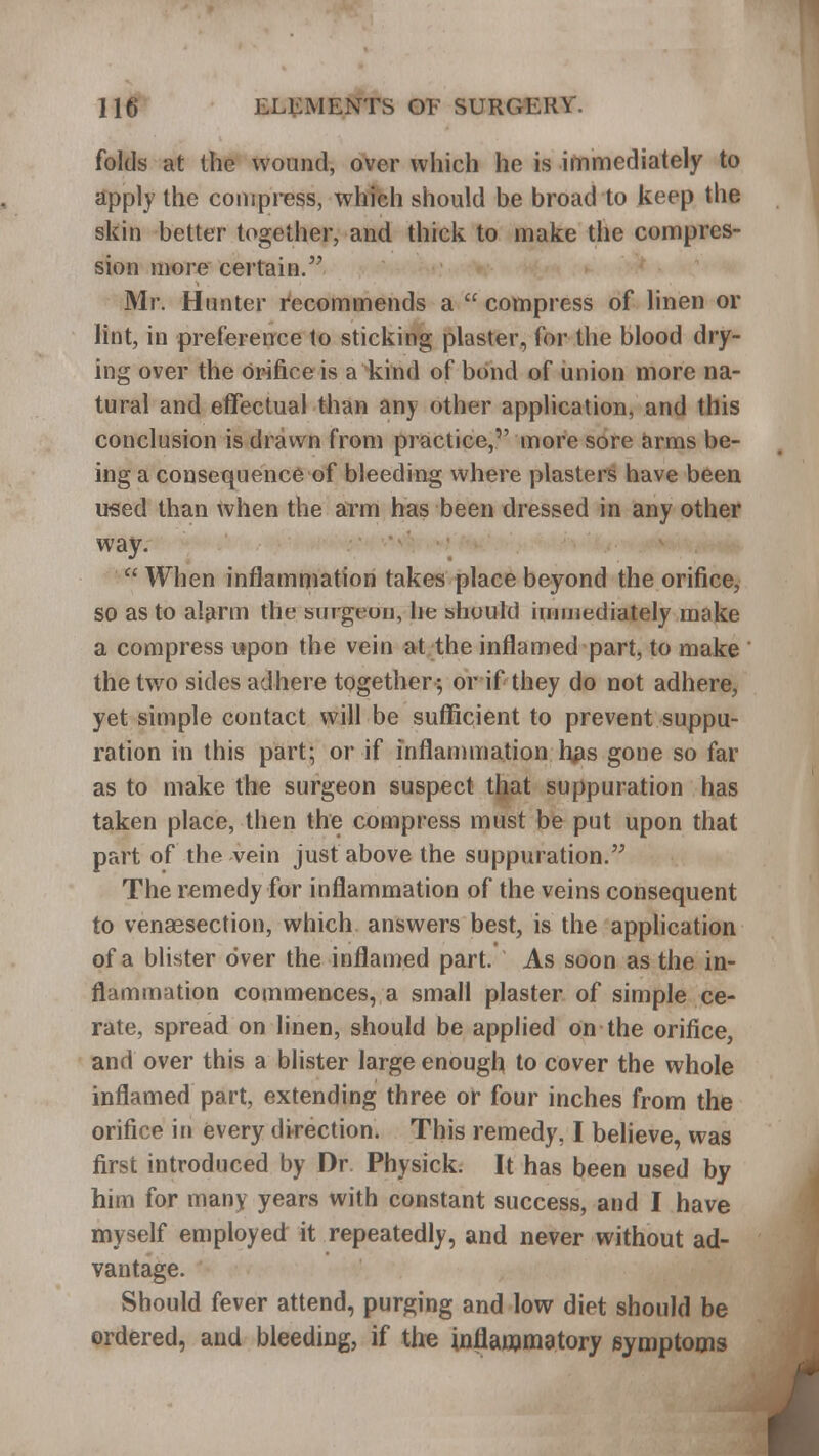 folds at the wound, over which he is immediately to apply the compress, which should be broad to keep the skin better together, and thick to make the compres- sion more certain. Mr. Hunter recommends a  compress of linen or lint, in preference to sticking plaster, for the blood dry- ing over the orifice is a kind of bond of union more na- tural and effectual than any other application, and (his conclusion is drawn from practice, more sore arms be- ing a consequence of bleeding where plasters have been used than when the arm has been dressed in any other way.  When inflammation takes place beyond the orifice, so as to alarm the surgeon, he should immediately make a compress upon the vein at the inflamed part, to make the two sides adhere together; or if they do not adhere, yet simple contact will be sufficient to prevent suppu- ration in this part; or if inflammation h#s gone so far as to make the surgeon suspect that suppuration has taken place, then the compress must be put upon that part of the vein just above the suppuration. The remedy for inflammation of the veins consequent to venaesection, which answers best, is the application of a blister over the inflamed part. As soon as the in- flammation commences, a small plaster of simple ce- rate, spread on linen, should be applied on the orifice, and over this a blister large enough to cover the whole inflamed part, extending three or four inches from the orifice in every direction. This remedy, I believe, was first introduced by Dr Physick. It has been used by him for many years with constant success, and I have myself employed it repeatedly, and never without ad- vantage. Should fever attend, purging and low diet should be ordered, and bleeding, if the inflammatory symptoms