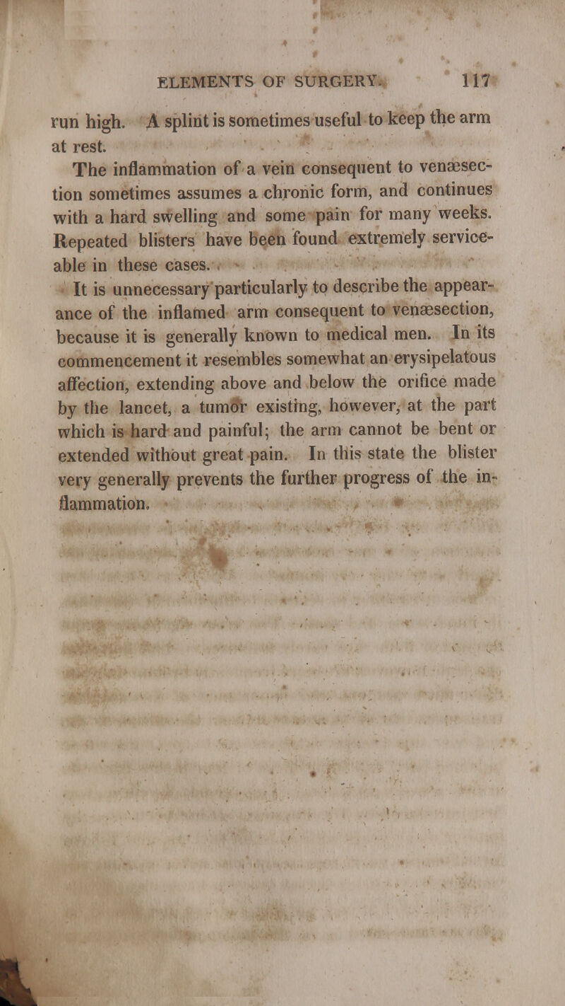 run high. A splint is sometimes useful to keep the arm at rest. The inflammation of a vein consequent to venajsec- tion sometimes assumes a chronic form, and continues with a hard swelling and some pain for many weeks. Repeated blisters have been found extremely service- able in these cases. It is unnecessary particularly to describe the appear- ance of the inflamed arm consequent to venaesection, because it is generally known to medical men. In its commencement it resembles somewhat an erysipelatous affection, extending above and below the orifice made by the lancet, a tumor existing, however, at the part which is hard and painful; the arm cannot be bent or extended without great pain. In this state the blister very generally prevents the further progress of the in« flammation.