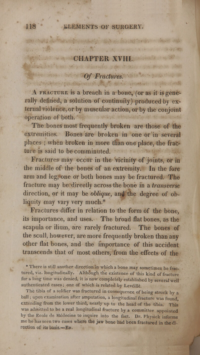 CHAPTER XVIII. Of Fractures. A fracture is a breach in a bone, (or as it is gene- rally defined, a solution of continuity) produced by ex- ternal violence, or by muscular action, or by the conjoint operation of both. The bones most frequently broken are those of the extremities. Bones are broken in one or in several places ; when broken in more than one place, the frac- ture is said to be comminuted. Fractures may occur in the vicinity of joints, or in the middle of the bones of an extremity. In the fore arm and leg,*one or both bones may be fractured. The fracture may be directly across the bone in a transverse direction, or it may be oblique, an4 the degree of ob- liquity may vary very much.* Fractures differ in relation to the form of the bone, its importance, and uses. The broad flat bones, as the scapula or ilium, are rarely fractured. The bones of the scull, however, are more frequently broken than any other flat bones, and the importance of this accident transcends that of most others, from the effects of the * There is still another direction in which a hone may sometimes be frac- tured, viz. longitudinally. Although the existence of this kind of fracture for a long time was denied, it is now completely established by several well authenticated cases; one of which is related by Leveille. The tibia of a soldier was fractured in consequence of being struck by a ball; upon examination after amputation, a longitudinal fracture was found, extending from the lower third, nearly up to the head of the tibia. This was admitted to be a real longitudinal fracture by a committee appointed by the Ecole de MSdecine to inquire into the fact. Dr. Physick informs me he has seen two cases where the jaw bone had been fractured in the di rection of its basis.—Eb.