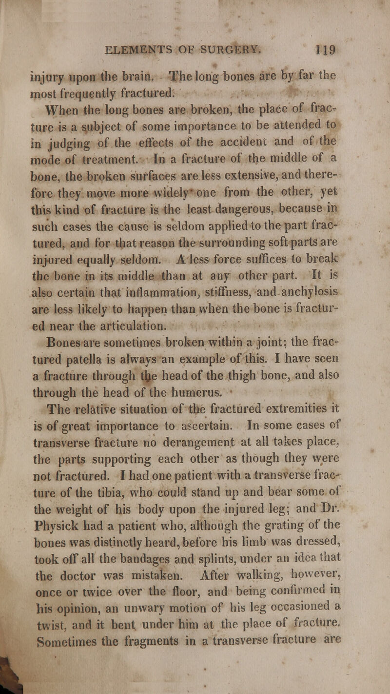 injury upon the brain. The long bones are by far the most frequently fractured. When the long bones are broken, the place of frac- ture is a subject of some importance to be attended to in judging of the effects of the accident and of the mode of treatment. In a fracture of the middle of a bone, the broken surfaces are less extensive, and there- fore they move more widely one from the other, yet this kind of fracture is the least dangerous, because in such cases the cause is seldom applied to the part frac- tured, and for that reason the surrounding soft parts are injured equally seldom. A less force suffices to break the bone in its middle than at any other part. It is also certain that inflammation, stiffness, and anchylosis are less likely to happen than when the bone is fractur- ed near the articulation. Bones are sometimes broken within a joint; the frac- tured patella is always an example of this. I have seen a fracture through tfce head of the thigh bone, and also through the head of the humerus. The relative situation of the fractured extremities it is of great importance to ascertain. In some cases of transverse fracture no derangement at all takes place, the parts supporting each other as though they were not fractured. I had one patient with a transverse frac- ture of the tibia, who could stand up and bear some of the weight of his body upon the injured leg; and Dr. Physick had a patient who, although the grating of the bones was distinctly heard, before his limb was dressed, took off all the bandages and splints, under an idea that the doctor was mistaken. After walking, however, once or twice over the floor, and being confirmed in his opinion, an unwary motion of his leg occasioned a twist, and it bent under him at the place of fracture. Sometimes the fragments in a transverse fracture are