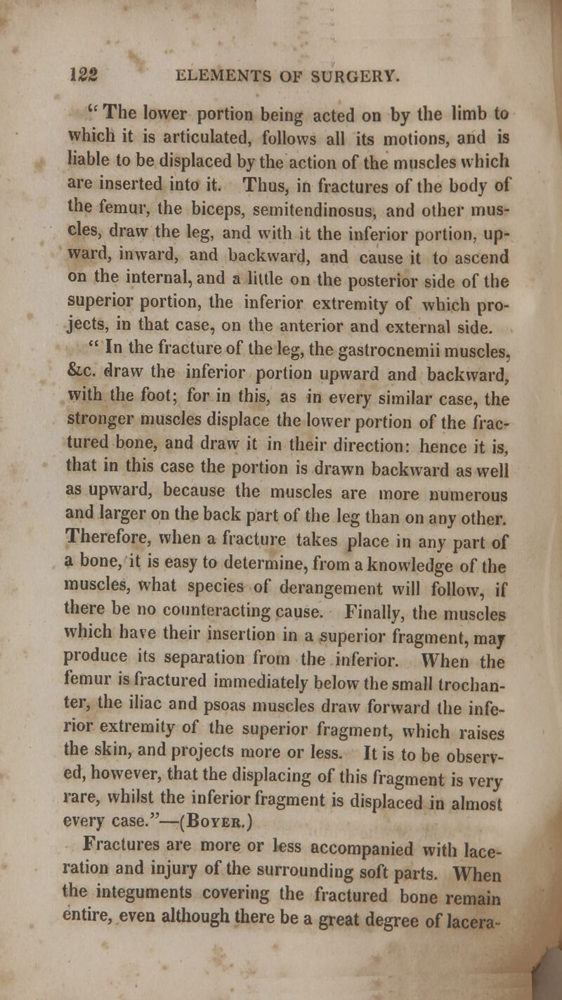 tc The lower portion being acted on by the limb to which it is articulated, follows all its motions, and is liable to be displaced by the action of the muscles which are inserted into it. Thus, in fractures of the body of the femur, the biceps, semitendinosus, and other mus- cles, draw the leg, and with it the inferior portion, up- ward, inward, and backward, and cause it to ascend on the internal, and a little on the posterior side of the superior portion, the inferior extremity of which pro- jects, in that case, on the anterior and external side.  In the fracture of the leg, the gastrocnemii muscles, &c. draw the inferior portion upward and backward, with the foot; for in this, as in every similar case, the stronger muscles displace the lower portion of the frac- tured bone, and draw it in their direction: hence it is, that in this case the portion is drawn backward as well as upward, because the muscles are more numerous and larger on the back part of the leg than on any other. Therefore, when a fracture takes place in any part of a bone, it is easy to determine, from a knowledge of the muscles, what species of derangement will follow, if there be no counteracting cause. Finally, the muscles which have their insertion in a superior fragment, may produce its separation from the inferior. When the femur is fractured immediately below the small trochan- ter, the iliac and psoas muscles draw forward the infe- rior extremity of the superior fragment, which raises the skin, and projects more or less. It is to be observ- ed, however, that the displacing of this fragment is very rare, whilst the inferior fragment is displaced in almost every case.—(Boyer.) Fractures are more or less accompanied with lace- ration and injury of the surrounding soft parts. When the integuments covering the fractured bone remain entire, even although there be a great degree of lacera-