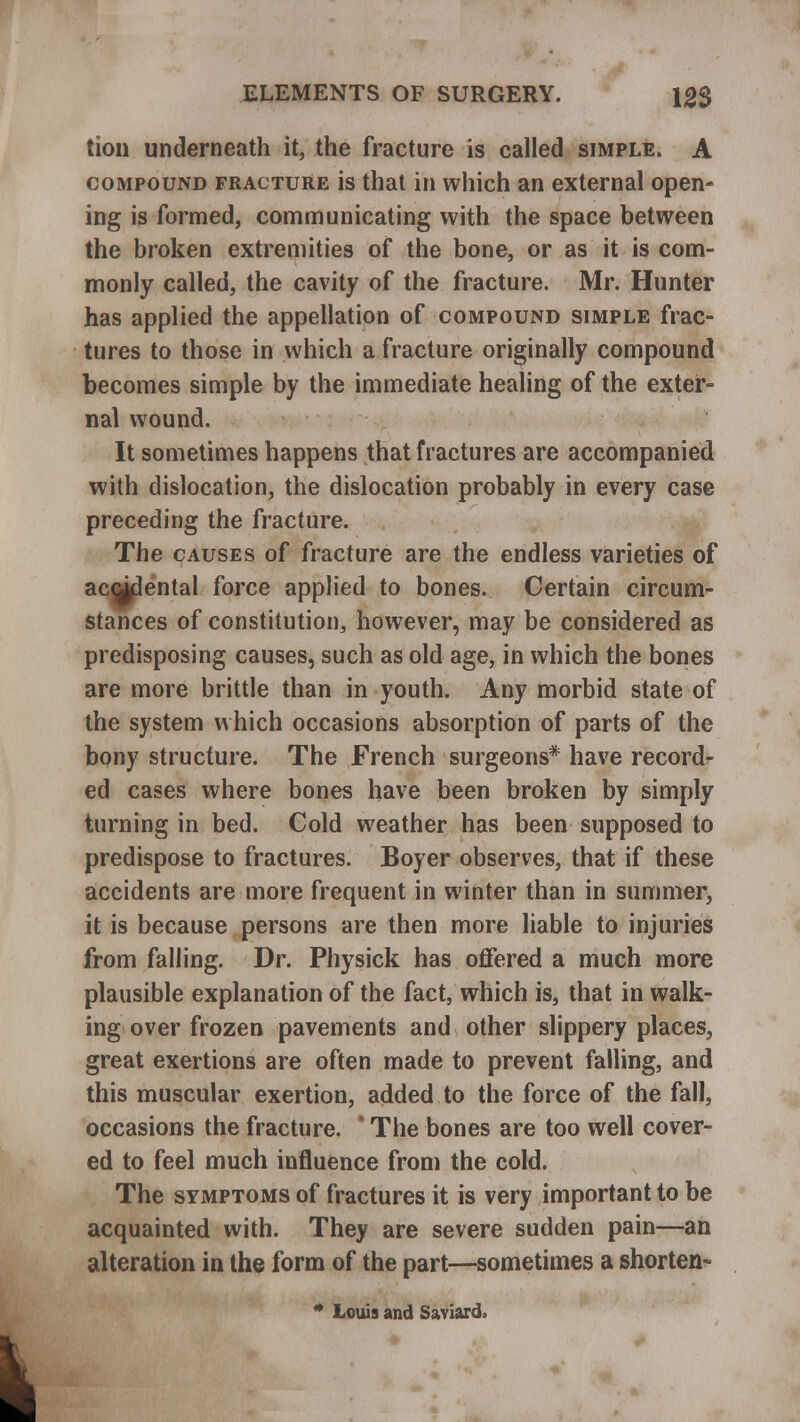tion underneath it, the fracture is called simple. A compound fracture is that in which an external open- ing is formed, communicating with the space between the broken extremities of the bone, or as it is com- monly called, the cavity of the fracture. Mr. Hunter has applied the appellation of compound simple frac- tures to those in which a fracture originally compound becomes simple by the immediate healing of the exter- nal wound. It sometimes happens that fractures are accompanied with dislocation, the dislocation probably in every case preceding the fracture. The causes of fracture are the endless varieties of accjflental force applied to bones. Certain circum- stances of constitution, however, may be considered as predisposing causes, such as old age, in which the bones are more brittle than in youth. Any morbid state of the system which occasions absorption of parts of the bony structure. The French surgeons* have record- ed cases where bones have been broken by simply turning in bed. Cold weather has been supposed to predispose to fractures. Boyer observes, that if these accidents are more frequent in winter than in summer, it is because persons are then more liable to injuries from falling. Dr. Physick has offered a much more plausible explanation of the fact, which is, that in walk- ing over frozen pavements and other slippery places, great exertions are often made to prevent falling, and this muscular exertion, added to the force of the fall, occasions the fracture. * The bones are too well cover- ed to feel much influence from the cold. The symptoms of fractures it is very important to be acquainted with. They are severe sudden pain—an alteration in the form of the part—sometimes a shorten- * Louis and Saviard.