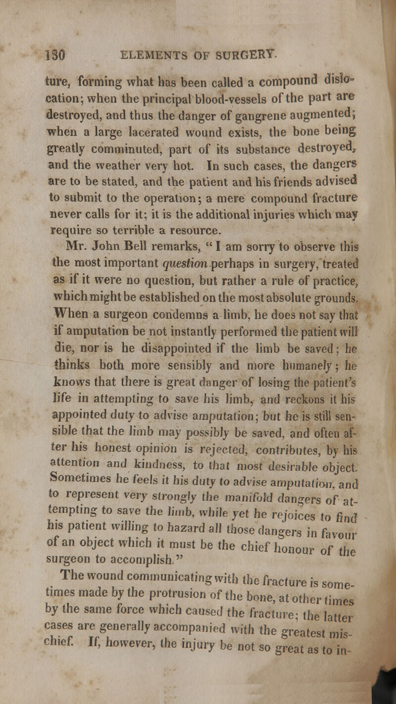 ture, forming what has been called a compound dislo- cation; when the principal blood-vessels of the part are destroyed, and thus the danger of gangrene augmented; when a large lacerated wound exists, the bone being greatly comminuted, part of its substance destroyed, and the weather very hot. In such cases, the dangers are to be stated, and the patient and his friends advised to submit to the operation; a mere compound fracture never calls for it; it is the additional injuries which may require so terrible a resource. Mr. John Bell remarks,  I am sorry to observe this the most important question perhaps in surgery, treated as if it were no question, but rather a rule of practice, which might be established on the most absolute grounds. When a surgeon condemns a limb, he does not say that if amputation be not instantly performed the patient will die, nor is he disappointed if the limb be saved; he thinks both more sensibly and more humanely; he knows that there is great danger of losing the patient's life in attempting to save his limb, and reckons it his appointed duty to advise amputation; but he is still sen- sible that the limb may possibly be saved, and often af- ter his honest opinion is rejected, contributes, by his attention and kindness, to that most desirable object Sometimes he feels it his duty to advise amputation, and to represent very strongly the manifold dangers of at- tempting to save the limb, while yet he rejoices to find his patient willing to hazard all those dangers in favour of an object which it must be the chief honour of the surgeon to accomplish. The wound communicating with the fracture is some times made by the protrusion of the bone, at other times by the same force which caused the fracture; the latter cases are generally accompanied with the greatest mis chief. If, however, the injury be not so great as to in