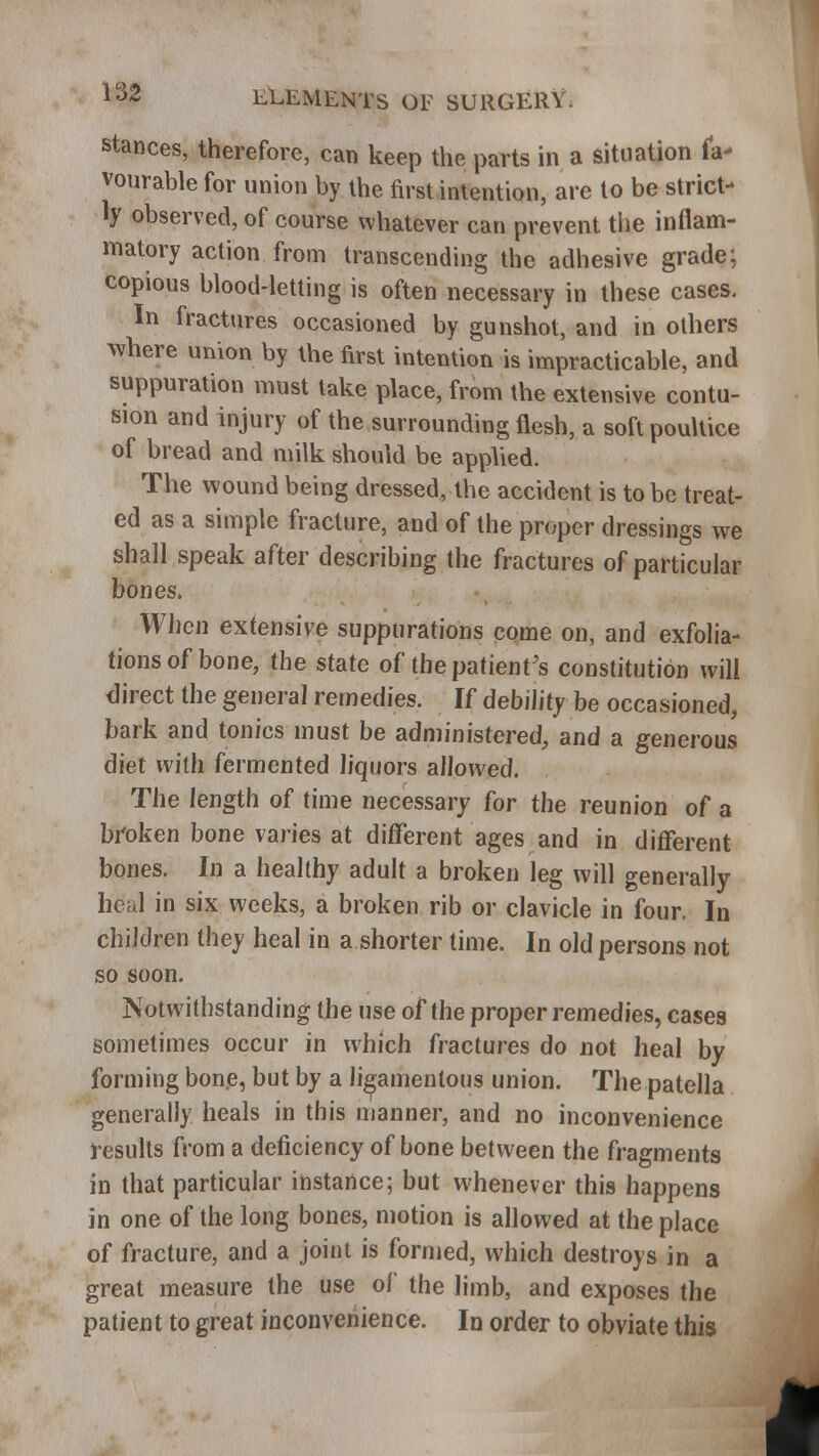 stances, therefore, can keep the parts in a situation fa- vourable for union by the first intention, are to be strict- ly observed, of course whatever can prevent the inflam- matory action from transcending the adhesive grade; copious blood-letting is often necessary in these cases. In fractures occasioned by gunshot, and in others where union by the first intention is impracticable, and suppuration must take place, from the extensive contu- sion and injury of the surrounding flesh, a soft poultice of bread and milk should be applied. The wound being dressed, the accident is to be treat- ed as a simple fracture, and of the proper dressings we shall speak after describing the fractures of particular bones. When extensive suppurations come on, and exfolia- tions of bone, the state of the patient's constitution will direct the general remedies. If debility be occasioned, bark and tonics must be administered, and a generous diet with fermented liquors allowed. The length of time necessary for the reunion of a broken bone varies at different ages and in different bones. In a healthy adult a broken leg will generally heal in six weeks, a broken rib or clavicle in four. In children they heal in a shorter time. In old persons not so soon. Notwithstanding the use of the proper remedies, cases sometimes occur in which fractures do not heal by forming bone, but by a ligamentous union. The patella generally heals in this manner, and no inconvenience results from a deficiency of bone between the fragments in that particular instance; but whenever this happens in one of the long bones, motion is allowed at the place of fracture, and a joint is formed, which destroys in a great measure the use of the limb, and exposes the patient to great inconvenience. In order to obviate this