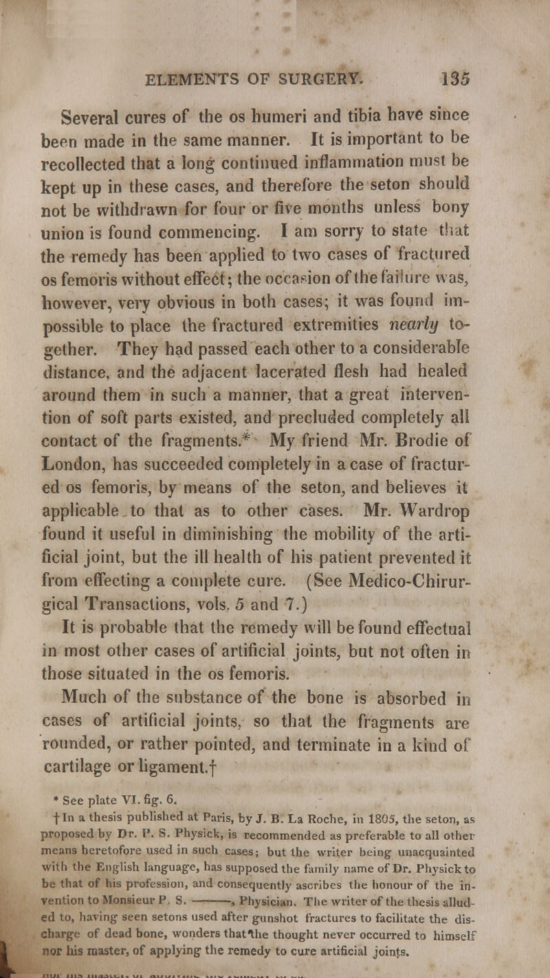 Several cures of the os humeri and tibia have since been made in the same manner. It is important to be recollected that a long continued inflammation must be kept up in these cases, and therefore the seton should not be withdrawn for four or five months unless bony union is found commencing. I am sorry to state that the remedy has been applied to two cases of fractured os femoris without effect; the occasion of the failure was, however, very obvious in both cases; it was found im- possible to place the fractured extremities nearly to- gether. They had passed each other to a considerable distance, and the adjacent lacerated flesh had healed around them in such a manner, that a great interven- tion of soft parts existed, and precluded completely all contact of the fragments* My friend Mr. Brodie of London, has succeeded completely in a case of fractur- ed os femoris, by means of the seton, and believes it applicable to that as to other cases. Mr. Wardrop found it useful in diminishing the mobility of the arti- ficial joint, but the ill health of his patient prevented it from effecting a complete cure. (See Medico-Chirur- gical Transactions, vols. 5 and 7.) It is probable that the remedy will be found effectual in most other cases of artificial joints, but not often in those situated in the os femoris. Much of the substance of the bone is absorbed in cases of artificial joints, so that the fragments are rounded, or rather pointed, and terminate in a kind of cartilage or ligament.f * See plate VI. fig. 6. fin a thesis published at Paris, by J. B. La Roche, in 1805, the seton, as proposed by Dr. l\ S. Physick, is recommended as preferable to all other means heretofore used in such cases; but the writer being unacquainted with the English language, has supposed the family name of Dr. Physick to be that of his profession, and consequently ascribes the honour of the in- vention to Monsieur F S. , Physician. The writer of the thesis allud- ed to, having seen setons used after gunshot fractures to facilitate the dis- charge of dead bone, wonders thatthe thought never occurred to himself nor bis master, of applying the remedy to cure artificial joints.